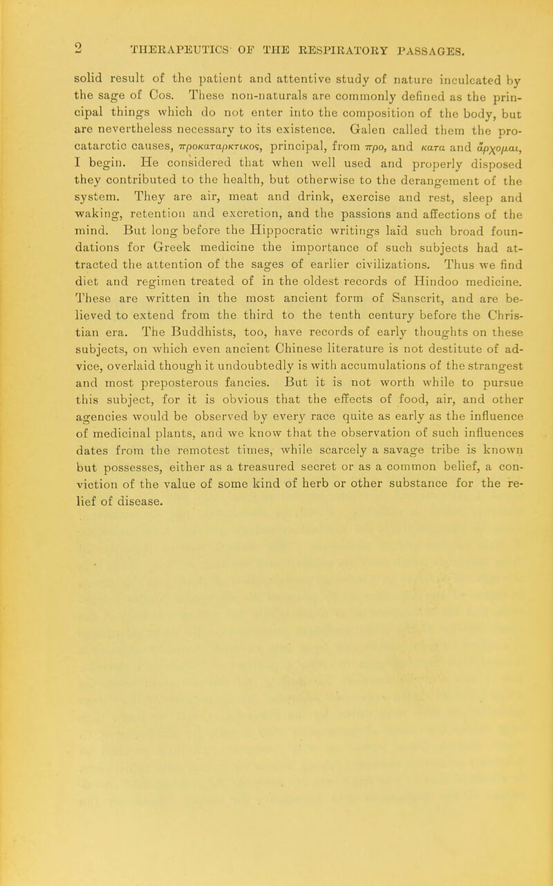 solid result of the patient and attentive study of nature inculcated by the sage of Cos. These non-naturals are commonly defined as the prin- cipal things which do not enter into the composition of the body, but are nevertheless necessary to its existence. Galen called them the pro- catarctic causes, TrpoKarapKriKos, principal, from irpo, and Kara and apxo/xaL, I begin. He considered that when well used and properly disposed they contributed to the health, but otherwise to the derangement of the system. They are air, meat and drink, exercise and rest, sleep and ■waking, retention and excretion, and the passions and affections of the mind. But long before the Hippocratic writings laid such broad foun- dations for Greek medicine the imjaortance of such subjects had at- tracted the attention of the sages of earlier civilizations. Thus we find diet and regimen treated of in the oldest records of Hindoo medicine. These are written in the most ancient form of Sanscrit, and are be- lieved to extend from the third to the tenth century before the Chris- tian era. The Buddhists, too, have records of early thoughts on these subjects, on which even ancient Chinese literature is not destitute of ad- vice, overlaid though it undoubtedly is with accumulations of the strangest and most preposterous fancies. But it is not worth while to pursue this subject, for it is obvious that the effects of food, air, and other agencies would be observed by ever}' race quite as early as the influence of medicinal plants, and we know that the observation of such influences dates from the remotest times, while scarcely a savage tribe is known but possesses, either as a treasured secret or as a common belief, a con- viction of the value of some kind of herb or other substance for the re- lief of disease.
