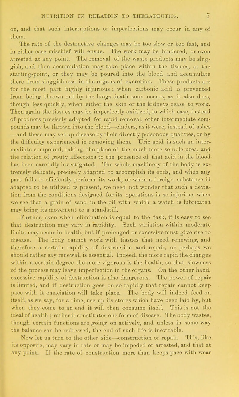 on, and that such interruptions or imperfections may occur in any of them. The rate of the destructive changes may be too slow or too fast, and in either case mischief will ensue. The work may be hindered, or even arrested at any point. The removal of the waste products may be slug- gish, and then accumulation may take place within the tissues, at the starting-point, or they may be poured into the blood and accumulate there from sluggishness in the organs of excretion. These products are for the most part highly injurious ; when carbonic acid is prevented from being thrown out by the lungs death soon occurs, as it also does, though less quickly, when either the skin or the kidneys cease to work. Then again the tissues may be imperfectly oxidized, in which case, instead of products precisely adapted for rapid removal, other intermediate com- pounds may be thrown into the blood—cinders, as it were, instead of ashes —and these may set up disease by their directly poisonous qualities, or by the difficulty experienced in removing them. Uric acid is such an inter- mediate compound, taking the place of the much more soluble urea, and the relation of gouty affections to the presence of that acid in the blood has been carefully investigated. The whole machinery of the body is ex- tremely delicate, precisely adapted to accomplish its ends, and when any part fails to efficiently perform its work, or when a foreign substance ill adapted to be utilized is present, we need not wonder that such a devia- tion from the conditions designed for its operations is so injurious when we see that a grain of sand in the oil with which a watch is lubricated may bring its movement to a standstill. Further, even when elimination is equal to the task, it is easy to see that destruction may vary in rapidity. Such variation within moderate limits may occur in health, but if prolonged or excessive must give rise to disease. The body cannot work with tissues that need renewing, and therefore a certain rapidity of destruction and repair, or perhaps we should rather say renewal, is essential. Indeed, the more rapid the changes within a certain desTree the more vigorous is the health, so that slowness of the process may leave imperfection in the org-ans. On the other hand, excessive rapidity of destruction is also dangerous. The power of repair is limited, and if destruction goes on so rapidly that repair cannot keep pace with it emaciation will take place. The body will indeed feed on itself, as we say, for a time, use up its stores which have been laid by, but when they come to an end it will then consume itself. This is not the ideal of health ; rather it constitutes one form of disease. The body wastes, though certain functions are going on actively, and unless in some way the balance can be redressed, the end of such life is inevitable. Now let us turn to the other side—construction or repair. This, like its opposite, may vary in rate or may be impeded or arrested, and that at any point. If the rate of construction more than keeps pace with wear