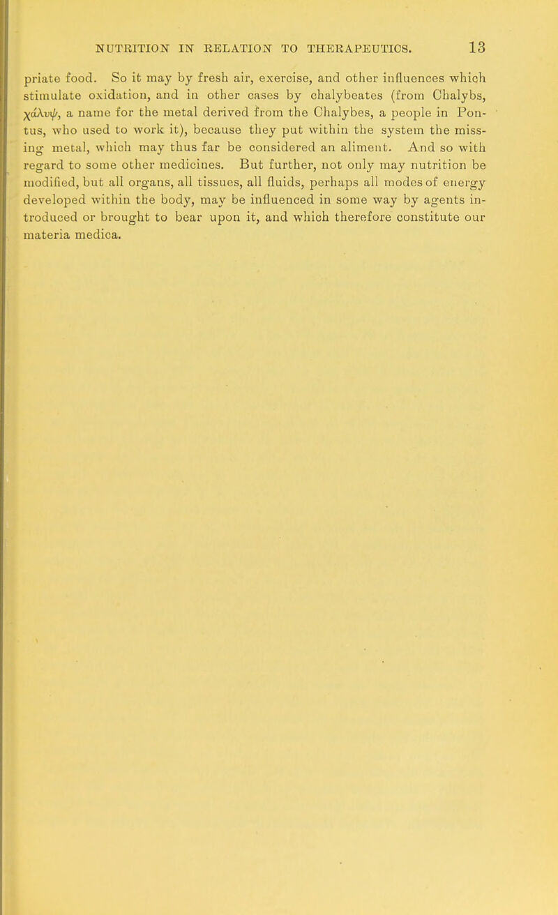 priate food. So it may by fresh air, exercise, and other influences which stimulate oxidation, and in other cases by chalybeates (from Ohalybs, XoAvi/', a name for the metal derived from the Chalybes, a people in Pon- tus, who used to work it), because they put within the system the miss- ing- metal, which may thus far be considered an aliment. And so with regard to some other medicines. But further, not only may nutrition be modified, but all organs, all tissues, all fluids, perhaps all modes of energy developed within the body, may be influenced in some way by agents in- troduced or brought to bear upon it, and which therefore constitute our materia medica.