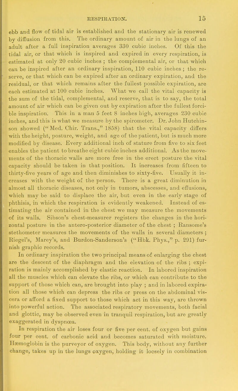 ebb and flow of tidal air is established and the stationary air is renewed by diffusion from this. The ordinary amount of air in the lungs of an adult after a full inspiration averages 330 cubic inches. Of this the tidal air, or that which is inspired and expired in every respiration, is estimated at only 20 cubic inches ; the complemental air, or that which can be inspired after an ordinary inspiration, 110 cubic inches ; the re- serve, or that which can be expired after an ordinary expiration, and the residual, or that which remains after the fullest possible expiration, are each estimated at 100 cubic inches. What we call the vital capacity is the sum of the tidal, complemental, and reserve, that is to say, the total amount of air which can be given out by expiration after the fullest forci- ble inspiration. This in a man 5 feet 8 inches high, averages 230 cubic inches, and this is what we measure by the spirometer. Dr. John Hutchin- son showed (Med. Chir. Trans., 1858) that the vital capacity differs with the height, posture, weight, and age of the patient, but is much more modified by disease. Every additional inch of stature from five to six feet enables the patient to breathe eight cubic inches additional. As the move- ments of the thoracic walls are more free in the erect posture the vital capacity should be taken in that position. It increases from fifteen to thirty-five years of age and then diminishes to sixty-five. Usually it in- creases with the weight of the person. There is a great diminution in almost all thoracic diseases, not only in tumors, abscesses, and effusions, which may be said to displace the air, but even in the earl}'- stage of phthisis, in which the respiration is evidently weakened. Instead of es- timating the air contained in the chest we may measure the movements of its walls. Sibson's chest-measurer registers the changes in the hori- zontal posture in the antero-posterior diameter of the chest ; Ransome's stethometer measures the movements of the walls in several diameters ; Riegel's, Marey's, and Burdon-Sanderson's (Hbk. Phys., p. 291) fur- nish graphic records. In ordinary inspiration the two principal means of enlarging the chest are the descent of the diaphragm and the elevation of the ribs ; expi- ration is mainly accomplished by elastic reaction. In labored insjoiration all the muscles which can elevate the ribs, or which can contribute to the support of those which can, are brought into play ; and in labored expira- tion all those which can depress the ribs or press on the abdominal vis- cera or afford a fixed support to those which act in this way, are thrown into powerful action. The associated respiratory movements, both facial and glottic, may be observed even in tranquil respiration, but are greatly exaggerated in dyspnoea. lu respiration the air loses four or five per cent, of oxygen but gains four per cent, of carbonic acid and becomes saturated with moisture. Haemoglobin is the purveyor of oxygen. This body, without any further change, takes up in the lungs oxygen, holding it loosely in combination