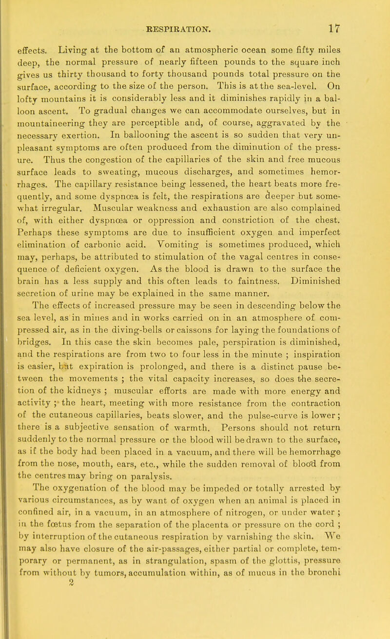 effects. Living at the bottom of an atmospheric ocean some fifty miles deep, the normal pressure of nearly fifteen pounds to the square inch gives us thirty thousand to forty thousand pounds total pressure on the surface, accoi'ding to the size of the person. This is at the sea-level. On lofty mountains it is considerably less and it diminishes rapidly in a bal- loon ascent. To gradual changes we can accommodate ourselves, but in mountaineering they are perceptible and, of course, aggravated by the necessary exertion. In ballooning the ascent is so sudden that very un- pleasant symptoms are often produced from the diminution of the press- ure. Thus the congestion of the capillaries of the skin and free mucous surface leads to sweating, mucous discharges, and sometimes hemor- rhages. The capillary resistance being lessened, the heart beats more fre- quently, and some dyspnoea is felt, the respirations are deeper but some- what irregular. Muscular weakness and exhaustion are also complained of, with either dyspnoea or oppression and constriction of the chest. Perhaps these symptoms are due to insufficient oxygen and imperfect elimination of carbonic acid. Vomiting is sometimes produced, which may, perhaps, be attributed to stimulation of the vagal centres in conse- quence of deficient oxygen. As the blood is drawn to the surface the brain has a less supply and this often leads to faintness. Diminished secretion of urine may be explained in the same manner. The effects of increased pressure may be seen in descending below the sea level, as in mines and in works carried on in an atmosphere of com- pressed air, as in the diving-bells or caissons for laying the foundations of bridges. In this case the skin becomes pale, perspiration is diminished, and the respirations are from two to four less in the minute ; inspiration is easier, knt expiration is prolonged, and there is a distinct pause be- tween the movements ; the vital capacity increases, so does the secre- tion of the kidneys ; muscular efforts are made with more energy and activity ; the heart, meeting with more resistance from the contraction of the cutaneous capillaries, beats slower, and the pulse-curve is lower; there is a subjective sensation of warmth. Persons should not return suddenly to the normal pressure or the blood will be drawn to the surface, as if the body had been placed in a vacuum, and there will be hemorrhage from the nose, mouth, ears, etc., while the sudden removal of bloo'd from the centres may bring on paralysis. The oxygenation of the blood may be impeded or totally arrested by various circumstances, as by want of oxygen when an animal is placed in confined air, in a vacuum, in an atmosphere of nitrogen, or under water ; in the fcBtus from the separation of the placenta or pressure on the cord ; by interruption of the cutaneous respiration by varnishing the skin. We may also have closure of the air-passages, either partial or complete, tem- porary or permanent, as in strangulation, spasm of the glottis, pressure from without by tumors, accumulation within, as of mucus in the bronchi 2