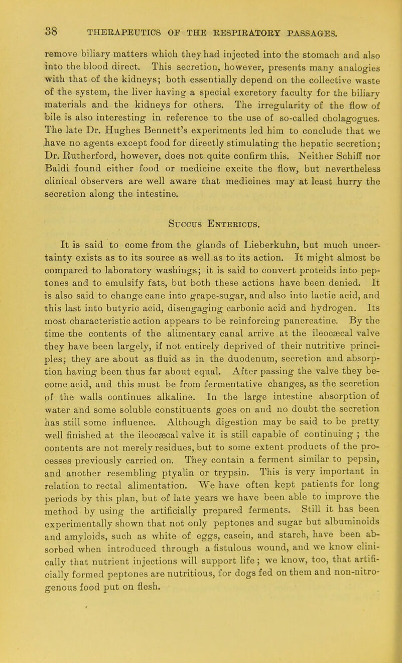 remove biliary matters which they had injected into the stomach and also into the blood direct. This secretion, however, presents many analogies with that of the kidneys; both essentially depend on the collective waste of the system, the liver having a special excretory faculty for the biliary materials and the kidneys for others. The irregularity of the flow of bile is also interesting in reference to the use of so-called cholagogues. The late Dr. Hughes Bennett's experiments led him to conclude that we have no agents except food for directly stimulating the hepatic secretion; Dr. Rutherford, however, does not quite confirm this. Neither Schiff nor Baldi found either food or medicine excite the flow, but nevertheless clinical observers are well aware that medicines may at least hurry the secretion along the intestine. SucciTS Entericus. It is said to come from the glands of Lieberkuhn, but much uncer- tainty exists as to its source as well as to its action. It might almost be compared to laboratory washings; it is said to convert proteids into pep- tones and to emulsify fats, but both these actions have been denied. It is also said to change cane into grape-sugar, and also into lactic acid, and this last into butyric acid, disengaging carbonic acid and hydrogen. Its most characteristic action appears to be reinforcing pancreatine. By the time the contents of the alimentary canal arrive at the ileocaecal valve they have been largely, if not entirely deprived of their nutritive princi- ples; they are about as fluid as in the duodenum, secretion and absorp- tion having been thus far about equal. After passing the valve they be- come acid, and this must be from fermentative changes, as the secretion of the walls continues alkaline. In the large intestine absorption of water and some soluble constituents goes on and no doubt the secretion has still some influence. Although digestion may be said to be pretty well finished at the ileocaecal valve it is still capable of continuing ; the contents are not merely residues, but to some extent products of the pro- cesses previously carried on. They contain a ferment similar to pepsin, and another resembling ptyalin or trypsin. This is very important in relation to rectal alimentation. We have often kept patients for long periods by this plan, but of late years we have been able to improve the method by using the artificially prepared ferments. Still it has been experimentally shown that not only peptones and sugar but albuminoids and amyloids, such as white of eggs, casein, and starch, have been ab- sorbed when introduced through a fistulous wound, and we know clini- cally that nutrient injections will support life; we know, too, that artifi- cially formed peptones are nutritious, for dogs fed on them and non-nitro- genous food put on flesh.