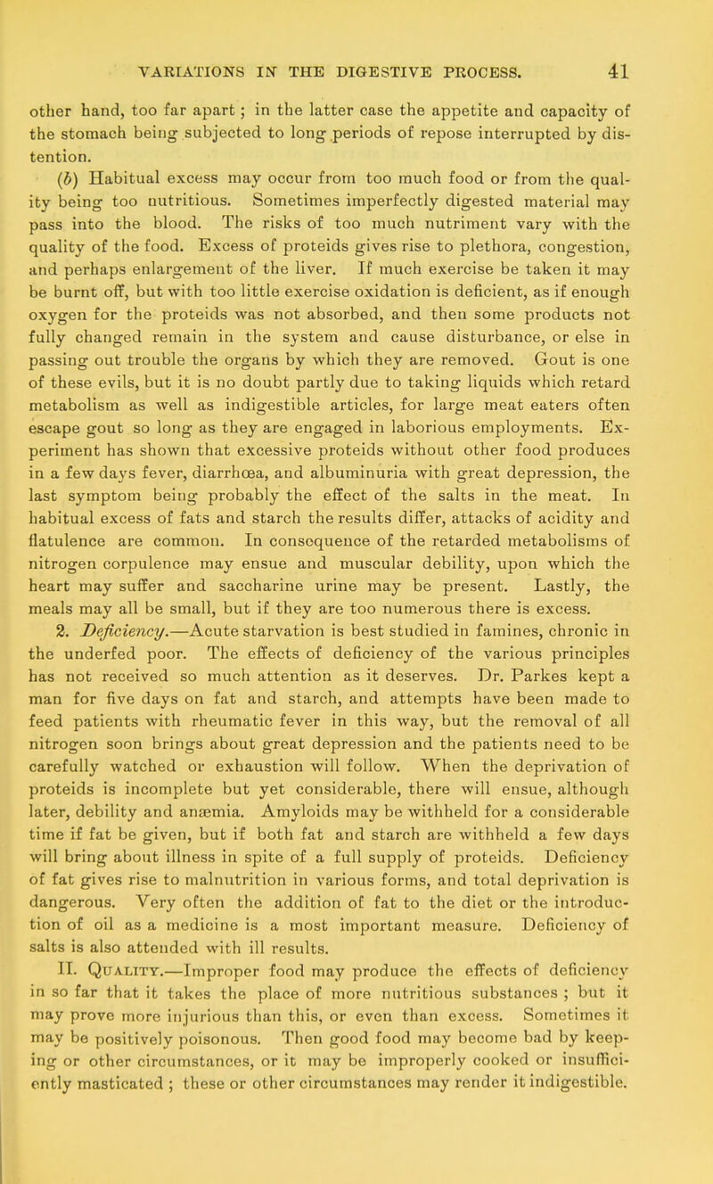 other hand, too far apart; in the latter case the appetite and capacity of the stomach being subjected to long periods of repose interrupted by dis- tention. (b) Habitual excess may occur from too much food or from the qual- ity being too nutritious. Sometimes imperfectly digested material may pass into the blood. The risks of too much nutriment vary with the quality of the food. Excess of proteids gives rise to plethora, congestion, and perhaps enlargement of the liver. If much exercise be taken it may be burnt off, but with too little exercise oxidation is deficient, as if enough oxygen for the proteids was not absorbed, and then some products not fully changed remain in the system and cause disturbance, or else in passing out trouble the organs by which they are removed. Gout is one of these evils, but it is no doubt partly due to taking liquids which retard metabolism as well as indigestible articles, for large meat eaters often escape gout so long as they are engaged in laborious employments. Ex- periment has shown that excessive proteids without other food produces in a few days fever, diarrhoea, and albuminuria with great depression, the last symptom being probably the effect of the salts in the meat. In habitual excess of fats and starch the results differ, attacks of acidity and flatulence are common. In consequence of the retarded metabolisms of nitrogen corpulence may ensue and muscular debility, upon which the heart may sulfer and saccharine urine may be present. Lastly, the meals may all be small, but if they are too numerous there is excess, 2. Deficiency.—Acute starvation is best studied in famines, chronic in the underfed poor. The effects of deficiency of the various principles has not received so much attention as it deserves. Dr. Parkes kept a man for five days on fat and starch, and attempts have been made to feed patients with rheumatic fever in this way, but the removal of all nitrogen soon brings about great depression and the patients need to be carefully watched or exhaustion will follow. When the deprivation of proteids is incomplete but yet considerable, there will ensue, although later, debility and anaemia. Amyloids may be withheld for a considerable time if fat be given, but if both fat and starch are withheld a few days will bring about illness in spite of a full supply of proteids. Deficiency of fat gives rise to malnutrition in various forms, and total deprivation is dangerous. Very often the addition of fat to the diet or the introduc- tion of oil as a medicine is a most important measure. Deficiency of salts is also attended with ill results. 11. Quality.—Improper food may produce the effects of deficiency in so far that it takes the place of more nutritious substances ; but it may prove more injurious than this, or even than excess. Sometimes it may be positively poisonous. Then good food may become bad by keep- ing or other circumstances, or it may be improperly cooked or insuffici- ently masticated ; these or other circumstances may render it indigestible.