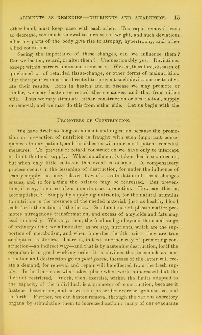 other hand, must keep pace with each other. Too rapid removal leads to decrease, too much renewal to increase of weight, and such deviations affecting parts of the body give rise to atrophy, hypertrophy, and other allied conditions. Seeing the importance of these changes, can we influence them ? Can we hasten, retard, or alter them ? Unquestionably yes. Deviations, except within narrow limits, mean disease. We see, therefore, diseases of quickened or of retarded tissue-change, or other forms of malnutrition. Our therapeutics must be directed to prevent such deviations or to obvi- ate their results. Both in health and in disease we may promote or hinder, we may hasten or retard these changes, and that from either side. Thus we may stimulate either construction or destruction, supply or removal, and we may do this from either side. Let us begin with the Promoters of Construction. We have dwelt so long on aliment and digestion because the promo- tion or prevention of nutrition is fraught with such important conse- quences to our patient, and furnishes us with our most potent remedial measures. To prevent or retard construction we have only to intercept or limit the food supply. When no aliment is taken death soon occurs, but when only little is taken this event is delayed. A compensatory process occurs in the lessening of destruction, for under the influence of scanty supply the body relaxes its work, a retardation of tissue changes ensues, and so for a time the balance may be redressed. But preven- tion, if easy, is not so often important as promotion. How can this be accomplished ? Simply by supplying nutrients, for the natural stimulus to nutrition is the presence of the needed material, just as healthy blood calls forth the action of the heart. So abundance of plastic matter pro- motes nitrogenous transformation, and excess of amyloids and fats may lead to obesity. We vary, then, the food and go beyond the usual range of ordinary diet ; we administer, as we say, nutrients, which are the sup- porters of metabolism, and when imperfect health exists they are true analeptics—restorers. There is, indeed, another way of promoting con- struction—an indirect way—and that is by hastening destruction, for if the organism is in good working order it is obvious that inasmuch as con- struction and destruction go on pari 2^nssii, increase of the latter will cre- ate a demand, for renewal and repair will be effected from the fresh sup- ply. In health this is what takes place when work is increased but the diet not restricted. Work, then, exercise, within the limits adapted to the capacity of the individual, is a promoter of construction, because it hastens destruction, and so we can prescribe exercise, gymnastics, and so forth. Further, we can hasten removal through the various excretory organs by stimulating them to increased action : many of our evacuants
