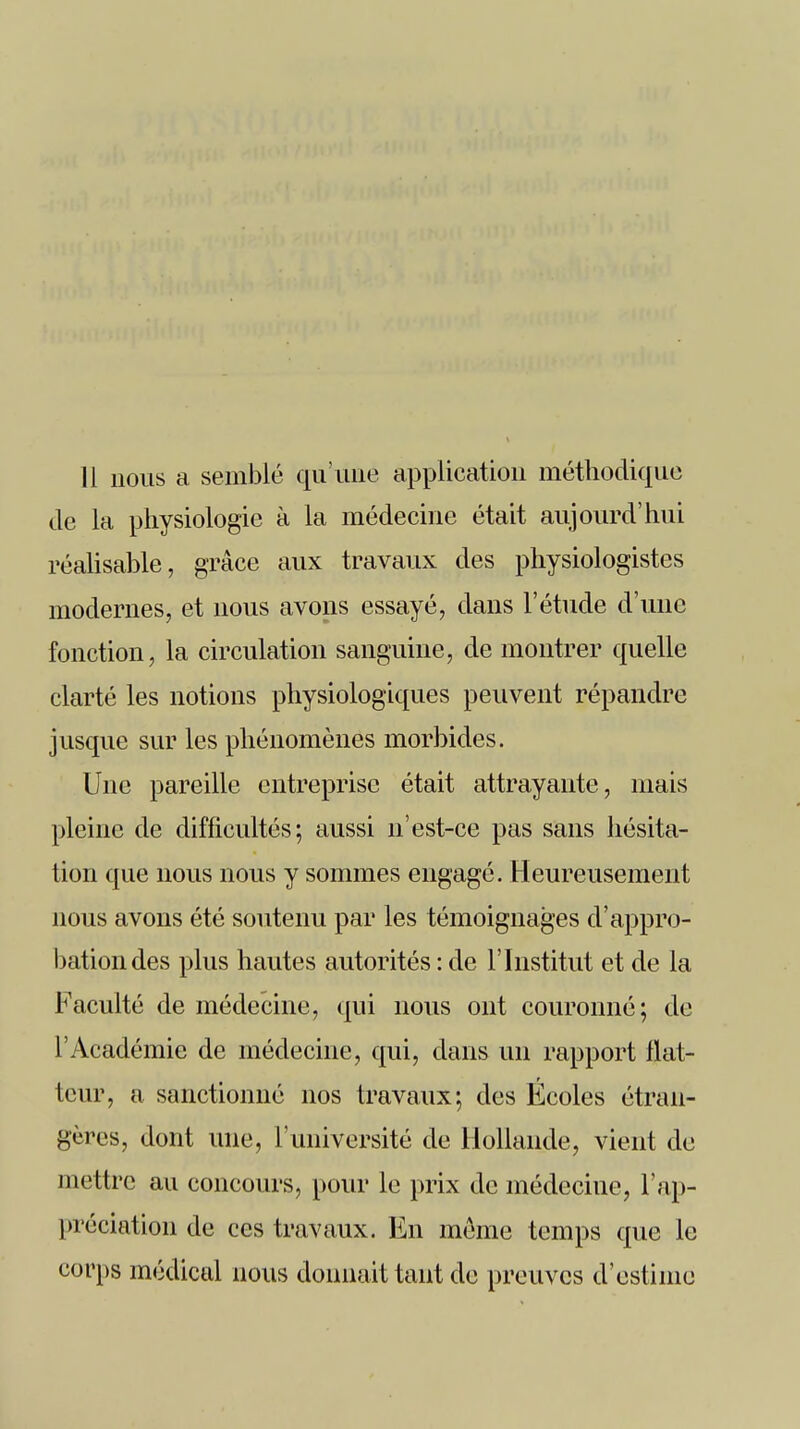 Il nous a semblé qu'une application méthodique de la physiologie à la médecine était aujourd'hui réalisable, grâce aux travaux des physiologistes modernes, et nous avons essayé, dans l'étude d'une fonction, la circulation sanguine, de montrer quelle clarté les notions physiologiques peuvent répandre jusque sur les phénomènes morbides. Une pareille entreprise était attrayante, mais pleine de difficultés; aussi n'est-ce pas sans hésita- tion que nous nous y sommes engagé. Heureusement nous avons été soutenu par les témoignages d'appro- bation des plus hautes autorités : de l'Institut et de la Faculté de médecine, qui nous ont couronné; de l'Académie de médecine, qui, dans un rapport flat- teur, a sanctionné nos travaux; des Écoles étran- gères, dont une, l'université de Hollande, vient de mettre au concours, pour le prix de médecine, l'ap- préciation de ces travaux. En même temps que le corps médical nous donnait tant de preuves d'estime