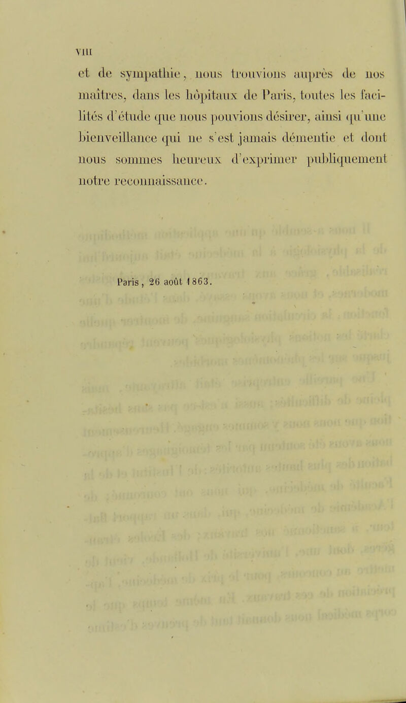 VIII e1 de sympathie, nous trouvions auprès de nos maîtres, dans les hôpitaux de Paris, toutes les faci- lités d'étude que nous pouvions désirer, ainsi qu'une bienveillance qui ne s'est jamais démentie et dont nous sommes heureux d'exprimer publiquement notre reconnaissance. Paris , 26 août 1 863.