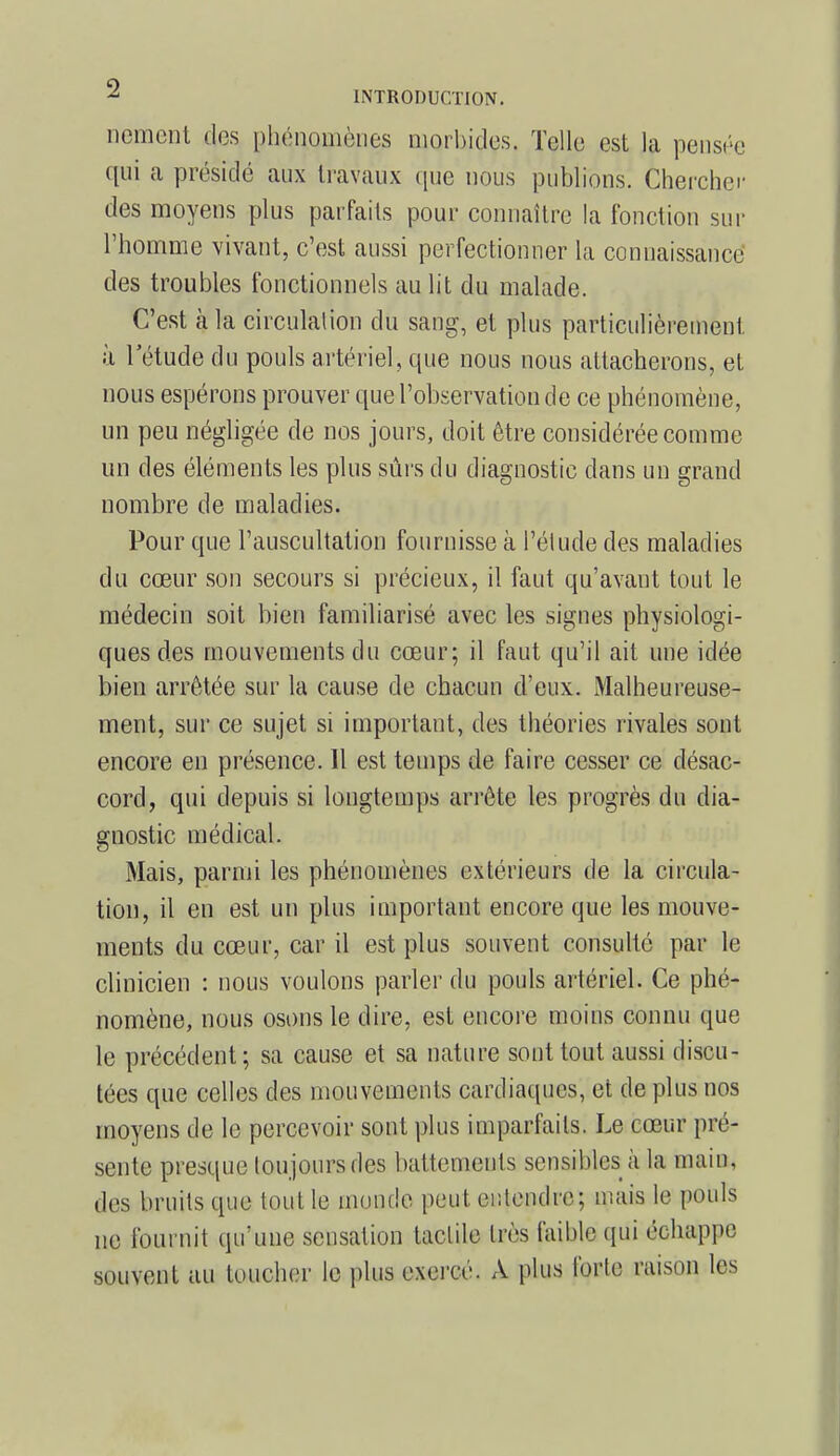 nement des phénomènes morbides, Telle est la pensée qui a présidé aux travaux que nous publions. Chercher des moyens plus parfaits pour connaître la fonction sur l'homme vivant, c'est aussi perfectionner la connaissance des troubles fonctionnels au lit du malade. C'est à la circulai ion du sang, et plus particulièrement à l'étude du pouls artériel, que nous nous attacherons, et nous espérons prouver que l'observation de ce phénomène, un peu négligée de nos jours, doit être considérée comme un des éléments les plus sûrs du diagnostic dans un grand nombre de maladies. Pour que l'auscultation fournisse à l'élude des maladies du cœur son secours si précieux, il faut qu'avant tout le médecin soit bien familiarisé avec les signes physiologi- ques des mouvements du cœur; il faut qu'il ait une idée bien arrêtée sur la cause de chacun d'eux. Malheureuse- ment, sur ce sujet si important, des théories rivales sont encore en présence. Il est temps de faire cesser ce désac- cord, qui depuis si longtemps arrête les progrès du dia- gnostic médical. Mais, parmi les phénomènes extérieurs de la circula- tion, il en est un plus important encore que les mouve- ments du cœur, car il est plus souvent consulté par le clinicien : nous voulons parler du pouls artériel. Ce phé- nomène, nous osons le dire, est encore moins connu que le précédent ; sa cause et sa nature sont tout aussi discu- tées que celles des mouvements cardiaques, et de plus nos moyens de le percevoir sont plus imparfaits. Le cœur pré- sente presque toujours des battements sensibles à la main, des bruits que tout le monde peut entendre; mais le pouls HQ l'on mit qu'une sensation tactile très faible qui échappe souvent au toucher le plus exercé. A plus forte raison les