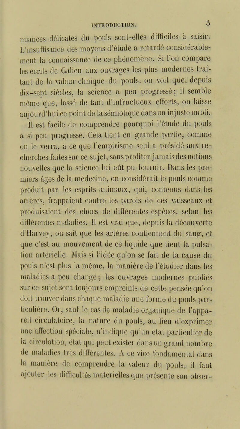 nuances délicates du pouls sont-elles difficiles à saisir. L'insuffisance des moyens d'étude a retardé considérable- mont la connaissance de ce phénomène. Si l'on compare les écrits de Galien aux ouvrages les plus modernes trai- tant de la valeur clinique du pouls, on voit que, depuis dix-sept siècles, la science a peu progressé; il semble même que, lassé de tant d'infructueux efforts, on laisse aujourd'hui ce point de la sémiotique dans un injuste oubli. Il est facile de comprendre pourquoi l'étude du pouls a si peu progressé. Cela tient en grande partie, comme un le verra, à ce que l'empirisme seul a présidé aux re- cherches faites sur ce sujet, sans profiter jamais des notions nouvelles que la science lui eût pu fournir. Dans les pre- miers âges de la médecine, on considérait le pouls comme produit par les esprits animaux, qui, contenus dans les arières, frappaient contre les parois de ces vaisseaux et produisaient des chocs de différentes espèces, selon les différentes maladies. Il est vrai que, depuis la découverte d'Harvey, on sait que les artères contiennent du sang, et que c'est au mouvement de ce liquide que tient la pulsa- tion artérielle. Mais si l'idée qu'on se fait de la cause du pouls n'est plus la même, la manière de l'étudier dans les maladies a peu changé; les ouvrages modernes publiés sur ce sujet sont toujours empreints de cette pensée qu'on doit trouver dans chaque maladie une forme du pouls par- ticulière. Or, sauf le cas de maladie organique de l'appa- reil circulatoire, la nature du pouls, au lieu d'exprimer une affection spéciale, n'indique qu'un étal particulier de la circulation, état qui peut exister dans un grand nombre de maladies très différentes. A ce vice fondamental dans la manière de comprendre la valeur du pouls, il faut ajouter les difficultés matérielles que présente son obser-