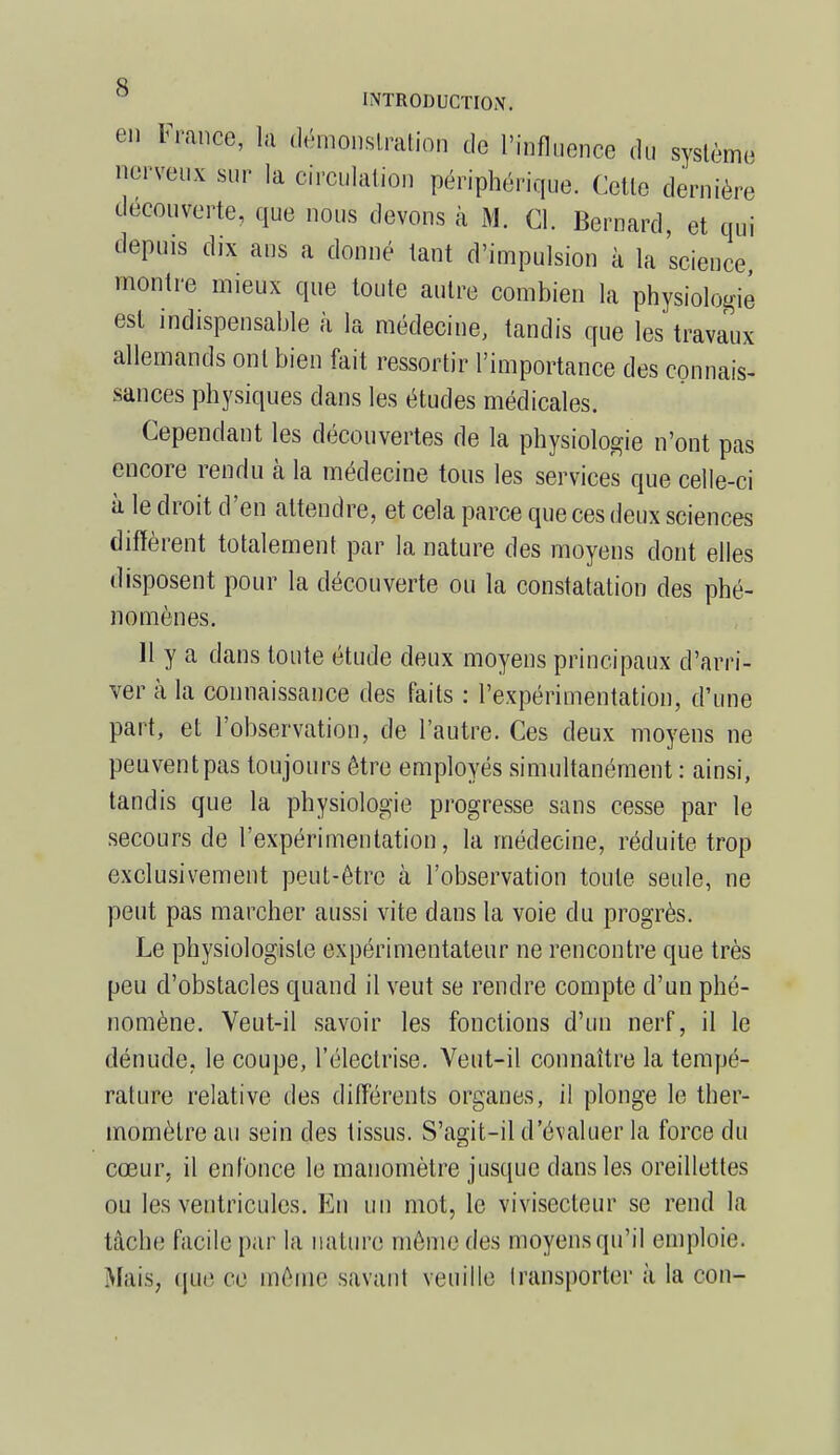 en Irance, la démonstration de l'influence du système nerveux sur la circulation périphérique. Cette dernière découverte, que nous devons à M. Cl. Bernard, et qui depuis dix ans a donné tant d'impulsion à la science montre mieux que toute autre combien la physiologie est indispensable à la médecine, tandis que les travaux allemands ont bien fait ressortir l'importance des connais- sances physiques dans les études médicales. Cependant les découvertes de la physiologie n'ont pas encore rendu à la médecine tous les services que celle-ci à le droit d'en attendre, et cela parce que ces deux sciences diffèrent totalement par la nature des moyens dont elles disposent pour la découverte ou la constatation des phé- nomènes. 11 y a dans toute étude deux moyens principaux d'arri- ver à la connaissance des faits : l'expérimentation, d'une part, et l'observation, de l'autre. Ces deux moyens ne peuventpas toujours être employés simultanément : ainsi, tandis que la physiologie progresse sans cesse par le secours de l'expérimentation, la médecine, réduite trop exclusivement peut-être à l'observation toute seule, ne peut pas marcher aussi vite dans la voie du progrès. Le physiologiste expérimentateur ne rencontre que très peu d'obstacles quand il veut se rendre compte d'un phé- nomène. Veut-il savoir les fonctions d'un nerf, il le dénude, le coupe, l'éleclrise. Veut-il connaître la tempé- rature relative des différents organes, il plonge le ther- momètre au sein des tissus. S'agit-il d'évaluer la force du cœur, il enfonce le manomètre jusque dans les oreillettes ou les ventricules. En un mot, le vivisecleur se rend la tâche facile par la nature même des moyens qu'il emploie. Mais, que ce même savant veuille transporter à la cou-