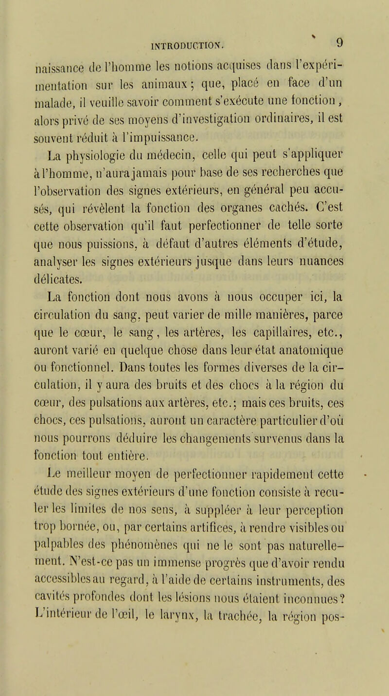 naissance de l'homme les notions acquises dans l'expéri- mentation sur les animaux ; que, placé en face d'un malade, il veuille savoir comment s'exécute une fonction, alors privé de ses moyens d'investigation ordinaires, il est souvent réduit à l'impuissance. La physiologie du médecin, celle qui peut s'appliquer à l'homme, n'aura jamais pour base de ses recherches que l'observation des signes extérieurs, en général peu accu- sés, qui révèlent la fonction des organes cachés. C'est cette observation qu'il faut perfectionner de telle sorte que nous puissions, à défaut d'autres éléments d'étude, analyser les signes extérieurs jusque dans leurs nuances délicates. La fonction dont nous avons à nous occuper ici, la circulation du sang, peut varier de mille manières, parce que le cœur, le sang, les artères, les capillaires, etc., auront varié en quelque chose dans leur état anatomique ou fonctionnel. Dans toutes les formes diverses de la cir- culation, il y aura des bruits et des chocs à la région du cœur, des pulsations aux artères, etc.; mais ces bruits, ces chocs, ces pulsations, auront un caractère particulier d'où nous pourrons déduire les changements survenus dans la fonction tout entière. Le meilleur moyen de perfectionner rapidement cette étude des signes extérieurs d'une fonction consiste à recu- ler les limites de nos sens, à suppléer à leur perception trop bornée, ou, par certains artifices, à rendre visibles ou palpables des phénomènes qui ne le sont pas naturelle- ment. N'est-ce pas un immense progrès que d'avoir rendu accessibles au regard, à l'aide de certains instruments, des cavités profondes dont les lésions nous étaient inconnues? L'intérieur de l'œil, le larynx, la trachée, la région pos-