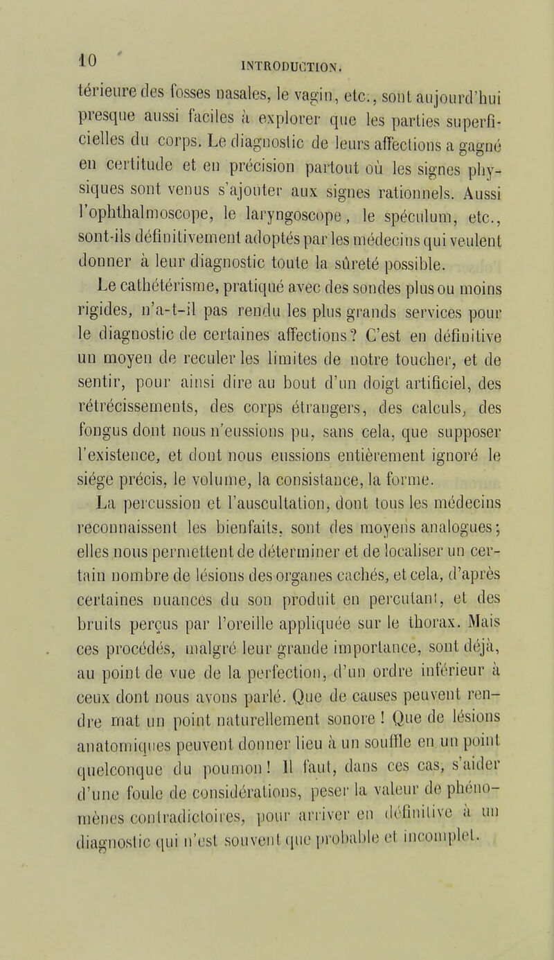 térieuredes fosses nasales, le vagin, etc., sont aujourd'hui presque aussi faciles à explorer que les parties superfi- cielles du corps. Le diagnostic de leurs affections a gagne en certitude et en précision partout où les signes phy- siques sont venus s'ajouter aux signes rationnels. Aussi l'ophthalmoscope, le laryngoscope, le spéculum, etc., sont-ils définitivement adoptés par les médecins qui veulent donner à leur diagnostic toute la sûreté possible. Le cathétérisme, pratiqué avec des sondes plus ou moins rigides, n'a-t-il pas rendu les plus grands services pour le diagnostic de certaines affections? C'est en définitive un moyen de reculer les limites de notre toucher, et de sentir, pour ainsi dire au bout d'un doigt artificiel, des rétrécissements, des corps étrangers, des calculs, des fongus dont nous n'eussions pu, sans cela, que supposer l'existence, et dont nous eussions entièrement ignoré le siège précis, le volume, la consistance, la forme. La percussion et l'auscultation, dont tous les médecins reconnaissent les bienfaits, sont des moyens analogues; elles nous permettent de déterminer et de localiser un cer- tain nombre de lésions des organes cachés, et cela, d'après certaines nuances du son produit en percutant, et des bruits perçus par l'oreille appliquée sur le thorax. Mais ces procédés, malgré leur grande importance, sont déjà, au point de vue de la perfection, d'un ordre inférieur à ceux dont nous avons parlé. Que de causes peuvent ren- dre mat un point naturellement sonore ! Que de lésions anatomiques peuvent donner lieu à un souffle en un point quelconque du poumon! 11 faut, dans ces cas, s'aider d'une foule de considérations, peser la valeur dê phéno- mènes- contradictoires, pour arriver en définitive à un diagnostic qui n'est souvent (pie probable cl incomplet.