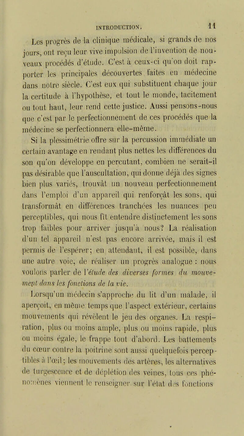 Les progrès de la clinique médicale, si grands de nos jours, ont reçu leur vive impulsion de l'invention de nou- veaux procédés d'étude. C'est à ceux-ci qu'on doit rap- porter les principales découvertes laites en médecine dans noire siècle. C'est eux qui substituent chaque jour la certitude à l'hypothèse, et tout le monde, tacitement ou tout haut, leur rend cette justice. Aussi pensons-nous que c'est par le perfectionnement de ces procédés que la médecine se perfectionnera elle-même. Si la plessimétrie offre sur la percussion immédiate un certain avantage en rendant plus nettes les différences du son qu'on développe en percutant, combien ne serait-il pas désirable que l'auscultation, qui donne déjà des signes bien plus variés, trouvât un nouveau perfectionnement dans l'emploi d'un appareil qui renforçât les sons, qui transformât en différences tranchées les nuances peu perceptibles, qui nous fit entendre distinctement les sons trop faibles pour arriver jusqu'à nous? La réalisation d'un tel appareil n'est pas encore arrivée, mais il est permis de l'espérer; en attendant, il est possible, dans une autre voie, de réaliser un progrès analogue : nous voulons parler de Vétude des diverses formes du mouve- me\\t dans les fonctions de la vie. Lorsqu'un médecin s'approche du lit d'un malade, il aperçoit, en môme temps que l'aspect extérieur, certains mouvements qui révèlent le jeu des organes. La respi- ration, plus ou moins ample, plus ou moins rapide, plus ou moins égale, le frappe tout d'abord. Les battements du cœur contre la poitrine sont aussi quelquefois percep- tibles à l'œil; les mouvements des artères, les alternatives de turgescence et de clôplétibp des veines, tous ces phé- nomènes viennent le renseigner sur l'état drîs b.netions