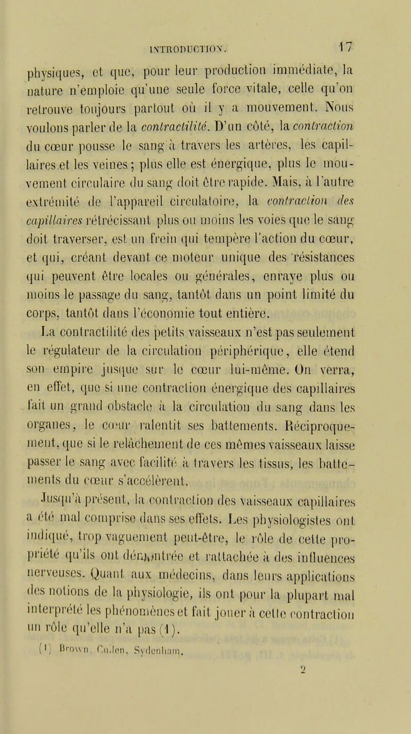 physiques, et que, pour leur production immédiate, la nature n'emploie qu'une seule force vitale, celle qu'on retrouve toujours partout où il y a mouvement. Nous voulons parler de la contractai lé. D'un côté, la contraction du cœur pousse le sang à travers les artères, les capil- laires et les veines; plus elle est énergique, plus le mou- vement circulaire du sang doit être rapide. Mais, à l'antre extrémité de l'appareil circulatoire, la contraction des capillaires rétrécissant plus ou moins les voies que le sang- doit traverser, est un frein qui tempère l'action du cœur, et qui, créant devant ce moteur unique des résistances qui peuvent être locales ou générales, enraye plus ou moins le passage du sang, tantôt, dans un point limité du corps, tantôt dans l'économie tout entière. La contractilité des petits vaisseaux n'est pas seulement, le régulateur de la circulation périphérique, elle étend son empire jusque sur le cœur lui-même. On verra, en effet, que si une contraction énergique des capillaires fait un grand obstacle à la circulation du sang dans les organes, le Gœitr ralentit ses battements. Réciproque- ment, que si le relâchement de ces mêmes vaisseaux laisse passer le sang avec facilité à travers les tissus, les batte- ments du cœur s'accélèrent. Jusqu'à présent, la contraction des vaisseaux capillaires a été mal comprise dans ses effets. Les physiologistes ont indiqué, trop vaguement peut-être, le rôle de cette pro- priété qu'ils ont démontrée et rattachée à des influences nerveuses. Quant aux médecins, dans leurs applications des notions de la physiologie, ils ont pour la plupart mal interprété les phénomènes et fait jouer à cette contraction un rôle qu'elle n'a pas (1). (I] Brown, r.n.len. Sydcnliam.