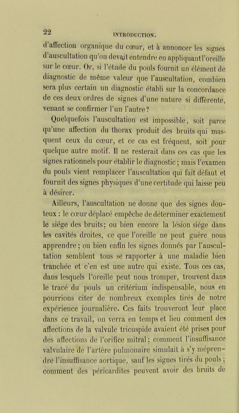 d'affection organique du cœur, et à annoncer les signes d'auscultation qu'on devait entendre en appliquant l'oreille sur le cœur. Or, si l'étude du pouls fournit un élément de diagnostic de même valeur que l'auscultation, combien sera plus certain un diagnostic établi sur la concordance de ces deux ordres de signes d'une nature si différente, venant se confirmer l'un l'autre? Quelquefois l'auscultation est impossible, soit parce qu'une affection du thorax produit des bruits qui mas- quent ceux du cœur, et ce cas est fréquent, soit pour quelque autre motif. Il ne resterait dans ces cas que les signes rationnels pour établir le diagnostic ; mais l'examen du pouls vient remplacer l'auscultation qui fait défaut et fournit des signes physiques d'une certitude qui laisse peu à désirer. Ailleurs, l'auscultation ne donne que des signes dou- teux : le cœur déplacé empêche de déterminer exactement le siège des bruits; ou bien encore la lésion siège dans les cavités droites, ce que l'oreille ne peut guère nous apprendre ; ou bien enfin les signes donnés par l'auscul- tation semblent tous se rapporter à une maladie bien tranchée et c'en est une autre qui existe. Tous ces cas, dans lesquels l'oreille peut nous tromper, trouvent dans le tracé du pouls un critérium indispensable, nous en pourrions citer de nombreux exemples tirés de notre expérience journalière. Ces faits trouveront leur place dans ce travail, on verra en temps et lieu comment des affections de la valvule tricuspide avaient été prises pour des affections de l'orifice mitral; comment l'insuffisance valvulairc de l'artère pulmonaire simulait à s'y mépren- dre l'insuffisance aortique, sauf les signes tirés du pouls ; comment des péricardïtes peuvent avoir des bruits de