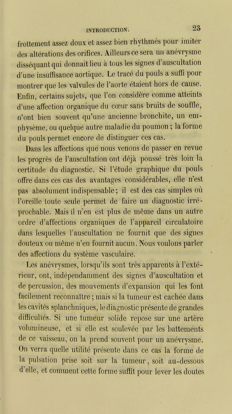 frottement assez doux et assez bien rhythmés pour imiter des altérations des orifices. Ailleurs ce sera un anévrysme disséquant qui donnait lieu à tous les signes d'auscultation d'une insuffisance aortique. Le tracé du pouls a suffi pour montrer que les valvules de l'aorte étaient hors de cause. Enfin, certains sujets, que l'on considère comme atteints d'une affection organique du cœur sans bruits de souffle, n'ont bien souvent qu'une ancienne bronchite, un em- physème, ou quelque autre maladie du poumon ; la forme du pouls permet encore de distinguer ces cas. Dans les affections que nous venons de passer en revue les progrès de l'auscultation ont déjà poussé très loin la certitude du diagnostic. Si l'étude graphique du pouls offre dans ces cas des avantages considérables, elle n'est pas absolument indispensable; il est des cas simples où l'oreille toute seule permet de faire un diagnostic irré- prochable. Mais il n'en est plus de même dans un autre ordre d'affections organiques de l'appareil circulatoire dans lesquelles l'auscultation ne fournit que des signes douteux ou même n'en fournit aucun. Nous voulons parler des affections du système vasculaire. Les anévrysmes, lorsqu'ils sont très apparents à l'exté- rieur, ont, indépendamment des signes d'auscultation et de percussion, des mouvements d'expansion qui les font facilement reconnaître ; mais si la tumeur est cachée dans les cavités splanchniques, le diagnostic présente de grandes difficultés. Si une tumeur solide repose sur une artère volumineuse, et si elle est soulevée par les battements de ce vaisseau, on la prend souvent pour un anévrysme. On verra quelle utilité présente dans ce cas la forme de la pulsation prise soit sur la tumeur, soit au-dessous d'elle, et comment cette forme suffit pour lever les doutes