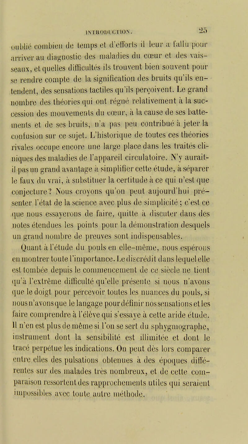 oublié combien de temps et d'efforts il leur a fallu pour arriver au diagnostic des maladies du cœur et des vais- seaux, et quelles difficultés ils trouvent bien souvent pour se rendre compte de la signification des bruits qu'ils en- tendent, des sensations tactiles qu'ils perçoivent. Le grand nombre des théories qui ont régné relativement cà la suc- cession des mouvements du cœur, à la cause de ses batte- ments et de ses bruits, n'a pas peu contribué à jeter la confusion sur ce sujet. L'historique de toutes ces théories rivales occupe encore une large place dans les traités cli- niques des maladies de l'appareil circulatoire. N'y aurait- il pas un grand avantage à simplifier cette étude, à séparer le faux du vrai, à substituer la certitude à ce qui n'est que conjecture? Nous croyons qu'on peut aujourd'hui pré- senter l'état de la science avec plus de simplicité ; c'est ce que nous essayerons de faire, quitte à discuter dans des notes étendues les points pour la démonstration desquels un grand nombre de preuves sont indispensables. Quant à l'étude du pouls en elle-même, nous espérons en montrer toute l'importance. Le discrédit dans lequel elle est tombée depuis le commencement de ce siècle ne tient qu'à l'extrême difficulté qu'elle présente si nous n'avons que le doigt pour percevoir toutes les nuances du pouls, si nous n'avons que le langage pourdéfinir nos sensations et les faire comprendre à l'élève qui s'essaye à celte aride étude. 11 n'en est plus de même si l'on se sert du sphygmographc, instrument dont la sensibilité est illimitée et dont le tracé perpétue les indications. On peut dès lors comparer entre elles des pulsations obtenues a des époques diffé- rentes sur des malades très nombreux, et de cette com- paraison rassortent des rapprochements utiles qui seraient impossibles avec toute autre méthode.