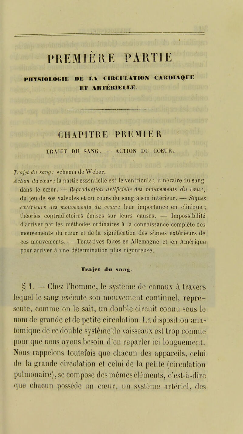 PREMIÈRE PARTI E IM1YSIOI.04.I8-: DE fi il CIRCULATION CARDIAQUE ET ARTÉRIELLE. CHAPITRE PREMIER TRAJET DU SANG. — ACTION Dl COEUR. Trajet du sang; schéma de Weber. Action du cœur ; la partie essentielle est le ventricule ; itinéraire du sang dans le cœur. — Reproduction artificielle des mouvements du cœur, du jeu de ses valvules et du cours du sang à son intérieur. — Signes extérieurs des mouvements du cœur: leur imporlance en clinique; théories contradictoires émises sur leurs causes. — Impossibilité d'arriver par les méthodes ordinaires à la connaissance complète des mouvements du cœur et de la signification des s:gnes extérieurs de ces mouvements. — Tentatives faites en Allemagne et -en Amérique pour arriver à une détermination plus rigoureuse. Trajet du sang;. § 1. — Chez l'homme, le système de canaux à travers lequel le sang exécute son mouvement continuel, repré- sente, comme on le sait, un double circuit connu sous le nom de grande et de petite circulation. La disposition ana- tomique de ce double systèine'de vaisseaux est trop connue pour que nous ayons besoin d'en reparler ici longuement. Nous rappelons toutefois que chacun des appareils, celui de la grande circulation et celui de la petite (circulation pulmonaire), se compose des mômes éléments, c'est-à-dire que chacun possède un cœur, un système artériel, des