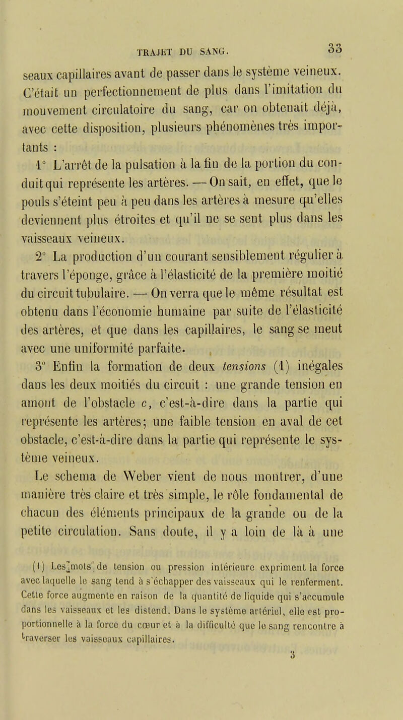 seaux capillaires avant de passer dans le système veineux. C'était un perfectionnement de plus dans l'imitation du mouvement circulatoire du sang, car on obtenait déjà, avec cette disposition, plusieurs phénomènes très impor- tants : 1° L'arrêt de la pulsation à la fin de la portion du con- duit qui représente les artères. — On sait, en effet, que le pouls s'éteint peu à peu dans les artères à mesure qu'elles deviennent plus étroites et qu'il ne se sent plus dans les vaisseaux veineux. 2° La production d'un courant sensiblement régulier à travers l'éponge, grâce à l'élasticité de la première moitié du circuit tabulaire. — On verra que le même résultat est obtenu dans l'économie humaine par suite de l'élasticité des artères, et que dans les capillaires, le sang se meut avec une uniformité parfaite. 3° Enfin la formation de deux tensions (1) inégales dans les deux moitiés du circuit : une grande tension en amont de l'obstacle c, c'est-à-dire dans la partie qui représente les artères; une faible tension en aval de cet obstacle, c'est-à-dire dans la partie qui représente le sys- tème veineux. Le schéma de Weber vient de nous montrer, d'une manière très claire et très simple, le rôle fondamental de chacun des éléments principaux de la grande ou de la petite circulation. Sans doute, il y à loin de là à une (I) Les'mots de tension ou pression intérieure expriment la force avec laquelle le sang tend à s'échapper des vaisseaux qui le renferment. Celle force augmente en raison de la quantité de liquide qui s'accumule dans les vaisseaux et les distend. Dans le système artériel, elle est pro- portionnelle à la force du cœur et à la difficulté que le sang rencontre à traverser les vaisseaux capillaires. 3