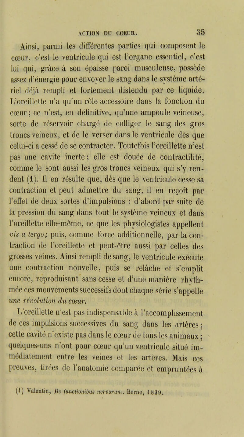 Ainsi, parmi les différentes parties qui composent le cœur, c'est le ventricule qui est l'organe essentiel, c'est lui qui, grâce à son épaisse paroi musculeuse, possède assez d'énergie pour envoyer le sang dans le système arté- riel déjà rempli et fortement distendu par ce liquide. L'oreillette n'a qu'un rôle accessoire dans la fonction, du cœur; ce n'est, en définitive, qu'une ampoule veineuse, sorte de réservoir chargé de colliger le sang des gros troncs veineux, et de le verser dans le ventricule dès que celui-ci a cessé de se contracter. Toutefois l'oreillette n'est pas une cavité inerte ; elle est douée de contractilité, comme le sont aussi les gros troncs veineux qui s'y ren- dent (1). Il en résulte que, dès que le ventricule cesse sa contraction et peut admettre du sang, il en reçoit par l'effet de deux sortes d'impulsions : d'abord par suite de la pression du sang dans tout le système veineux et dans l'oreillette elle-même, ce que les physiologistes appellent vis a tergo; puis, comme force additionnelle, par la con- traction de l'oreillette et peut-être aussi par celles des grosses veines. Ainsi rempli de sang, le ventricule exécute une contraction nouvelle, puis se relâche et s'emplit encore, reproduisant sans cesse et d'une manière rhyth- mée ces mouvements successifs dont chaque série s'appelle une révolution du cœur. L'oreillette n'est pas indispensable à l'accomplissement de ces impulsions successives du sang dans les artères; cette cavité n'existe pas dans le cœur de tous les animaux ; quelques-uns n'ont pour cœur qu'un ventricule situé im- médiatement entre les veines et les artères. Mais ces preuves, tirées de l'anatomie comparée et empruntées à (4) Valenlin, Do [uncliunibus nurvorum. Berno,