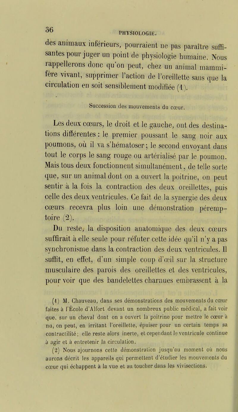 des animaux inférieurs, pourraient ne pas paraître suffi- santes pour juger un point de physiologie humaine. Nous rappellerons donc qu'on peut, chez un animal mammi- fère vivant, supprimer l'action de l'oreillette sans que la circulation en soit sensiblement modifiée (1). Succession des mouvemenls du cœur. Les deux cœurs, le droit et le gauche, ont des destina- tions différentes : le premier poussant le sang noir aux poumons, où il va s'hématoser ; le second envoyant dans tout le corps le sang rouge ou artérialisé par le poumon. Mais tous deux fonctionnent simultanément, de telle sorte que, sur un animal dont on a ouvert la poitrine, on peut sentir à la fois la contraction des deux oreillettes, puis celle des deux ventricules. Ce fait de la synergie des deux cœurs recevra plus loin une démonstration péremp- toire (2). Du reste, la disposition anatomique des deux cœurs suffirait à elle seule pour réfuter cette idée qu'il n'y a pas synchronisme dans la contraction des deux ventricules. Il suffit, en effet, d'un simple coup d'œil sur la structure musculaire des parois des oreillettes et des ventricules, pour voir que des bandelettes charnues embrassent à la (1) M. Chauveau, dans ses démonstrations des mouvements du cœur faites à l'École d'Alfort devant un nombreux public médical, a fait voir que, sur un cheval dont on a ouvert la poitrine pour mettre le cœur à nu, on peut, en irritant l'oreillette, épuiser pour un certain temps sa contraclililé; elle reste alors inerte, et cependant le ventricule continue à agir et à entretenir la circulation. (2) Nous ajournons cette démonstration jusqu'au moment où nous aurons décrit les appareils qui permettent d'étudier les mouvements du cœur qui échappent à la vue et au toucher dans les vivisections.