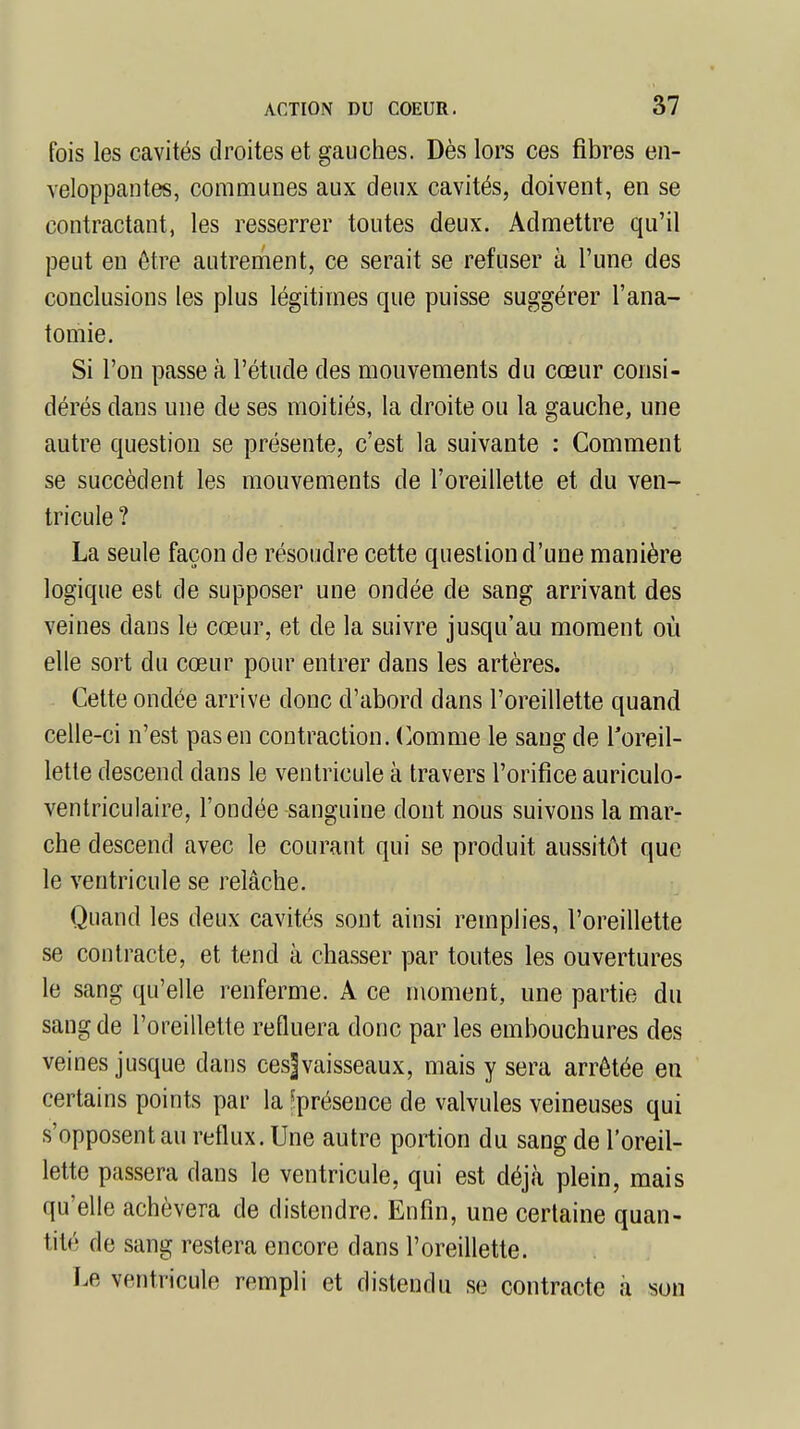 fois les cavités droites et gauches. Dès lors ces fibres en- veloppantes, communes aux deux cavités, doivent, en se contractant, les resserrer toutes deux. Admettre qu'il peut eu être autrement, ce serait se refuser à l'une des conclusions les plus légitimes que puisse suggérer l'ana- tomie. Si l'on passe à l'étude des mouvements du cœur consi- dérés dans une de ses moitiés, la droite ou la gauche, une autre question se présente, c'est la suivante : Comment se succèdent les mouvements de l'oreillette et du ven- tricule ? La seule façon de résoudre cette question d'une manière logique est de supposer une ondée de sang arrivant des veines daus le cœur, et de la suivre jusqu'au moment où elle sort du cœur pour entrer dans les artères. Cette ondée arrive donc d'abord dans l'oreillette quand celle-ci n'est pas en contraction. Comme le sang de l'oreil- lette descend dans le ventricule à travers l'orifice auriculo- ventriculaire, l'ondée sanguine dont nous suivons la mar- che descend avec le courant qui se produit aussitôt que le ventricule se relâche. Quand les deux cavités sont ainsi remplies, l'oreillette se contracte, et tend à chasser par toutes les ouvertures le sang qu'elle renferme. A ce moment, une partie du sang de l'oreillette refluera donc par les embouchures des veines jusque dans ces]vaisseaux, mais y sera arrêtée en certains points par la ^présence de valvules veineuses qui s'opposent au reflux. Une autre portion du sang de l'oreil- lette passera dans le ventricule, qui est déjà plein, mais qu'elle achèvera de distendre. Enfin, une certaine quan- tité de sang restera encore clans l'oreillette. Le ventricule rempli et distendu se contracte à son