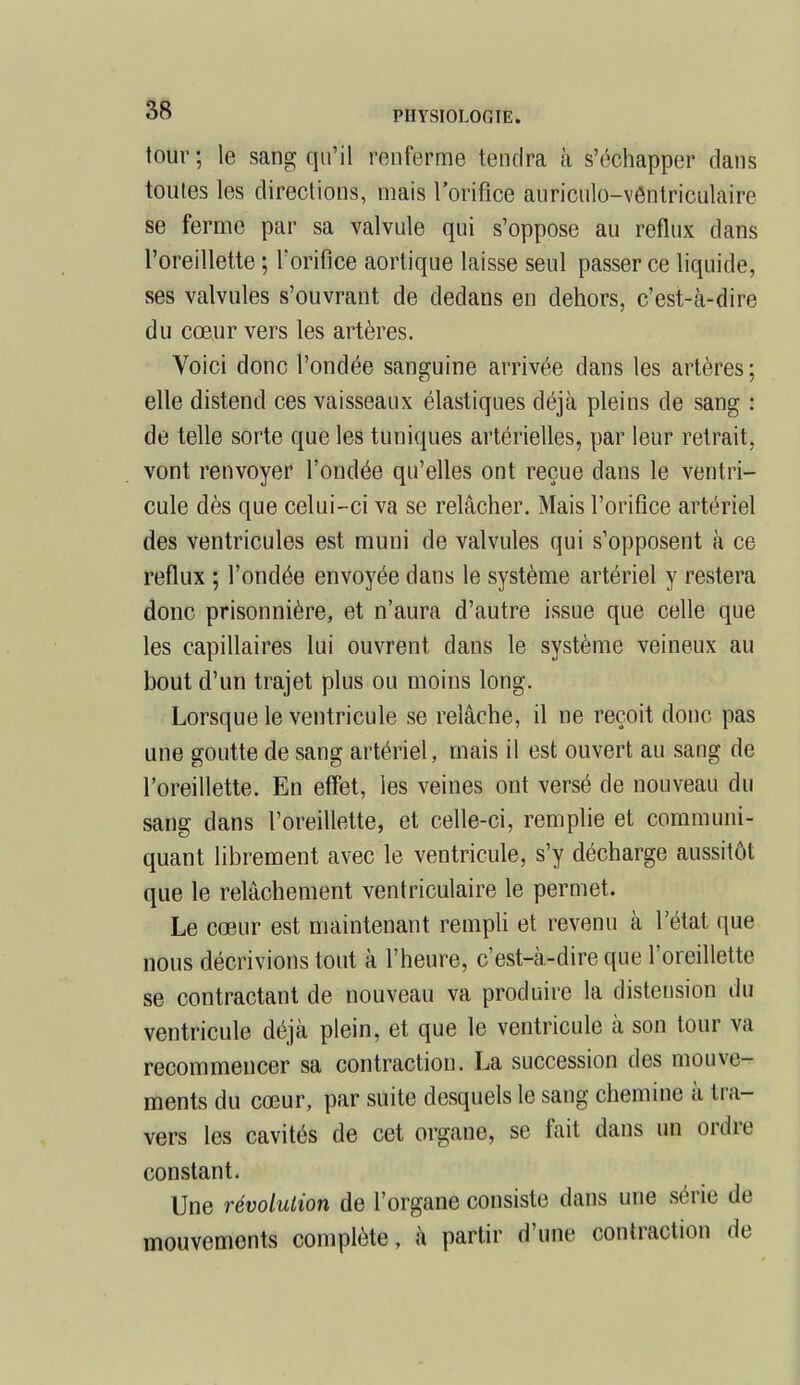 tour ; le sang qu'il renferme tendra à s'échapper dans toutes les directions, mais l'orifice auriculo-vôntriculaire se ferme par sa valvule qui s'oppose au reflux dans l'oreillette ; l'orifice aortique laisse seul passer ce liquide, ses valvules s'ouvrant de dedans en dehors, c'est-à-dire du cœur vers les artères. Voici donc l'ondée sanguine arrivée dans les artères ; elle distend ces vaisseaux élastiques déjà pleins de sang : de telle sorte que les tuniques artérielles, par leur retrait, vont renvoyer l'ondée qu'elles ont reçue dans le ventri- cule dès que celui-ci va se relâcher. Mais l'orifice artériel des ventricules est muni de valvules qui s'opposent à ce reflux ; l'ondée envoyée dans le système artériel y restera donc prisonnière, et n'aura d'autre issue que celle que les capillaires lui ouvrent dans le système veineux au bout d'un trajet plus ou moins long. Lorsque le ventricule se relâche, il ne reçoit donc pas une goutte de sang artériel, mais il est ouvert au sang de l'oreillette. En effet, les veines ont versé de nouveau du sang dans l'oreillette, et celle-ci, remplie et communi- quant librement avec le ventricule, s'y décharge aussitôt que le relâchement ventriculaire le permet. Le cœur est maintenant rempli et revenu à l'état que nous décrivions tout à l'heure, c'est-à-dire que l'oreillette se contractant de nouveau va produire la distension du ventricule déjà plein, et que le ventricule à son tour va recommencer sa contraction. La succession des mouve- ments du cœur, par suite desquels le sang chemine à tra- vées les cavités de cet organe, se fait dans un ordre constant. Une révolution de l'organe consiste dans une série de mouvements complète, à partir d'une contraction de