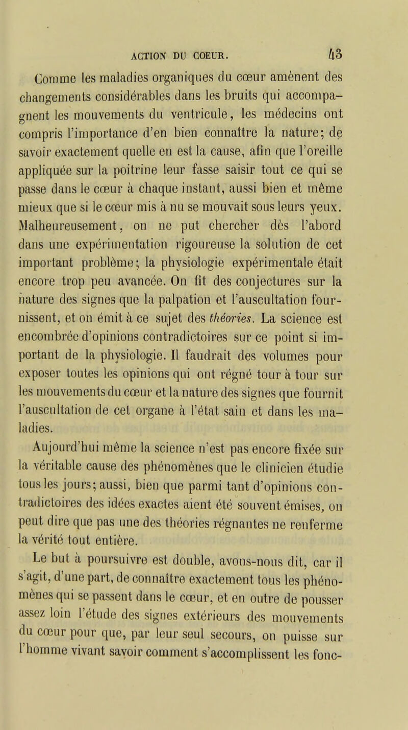 Comme les maladies organiques du cœur amènent des changements considérables dans les bruits qui accompa- gnent les mouvements du ventricule, les médecins ont compris l'importance d'en bien connaître la nature; de savoir exactement quelle en est la cause, afin que l'oreille appliquée sur la poitrine leur fasse saisir tout ce qui se passe dans le cœur à chaque instant, aussi bien et même mieux que si le cœur mis à nu se mouvait sous leurs yeux. Malheureusement, on ne put chercher dès l'abord dans une expérimentation rigoureuse la solution de cet important problème ; la physiologie expérimentale était encore trop peu avancée. On fit des conjectures sur la nature des signes que la palpation et l'auscultation four- nissent, et on émit à ce sujet des théories. La science est encombrée d'opinions contradictoires sur ce point si im- portant de la physiologie. Il faudrait des volumes pour exposer toutes les opinions qui ont régné tour à tour sur les mouvements du cœur et la nature des signes que fournit l'auscultation de cet organe h l'état sain et dans les ma- ladies. Aujourd'hui même la science n'est pas encore fixée sur la véritable cause des phénomènes que le clinicien étudie tous les jours; aussi, bien que parmi tant d'opinions con- tradictoires des idées exactes aient été souvent émises, on peut dire que pas une des théories régnantes ne renferme la vérité tout entière. Le but à poursuivre est double, avons-nous dit, car il s'agit, d'une part, de connaître exactement tous les phéno- mènes qui se passent dans le cœur, et en outre de pousser assez loin l'étude des signes extérieurs des mouvements du cœur pour que, par leur seul secours, on puisse sur l'homme vivant savoir comment s'accomplissent les fonc-