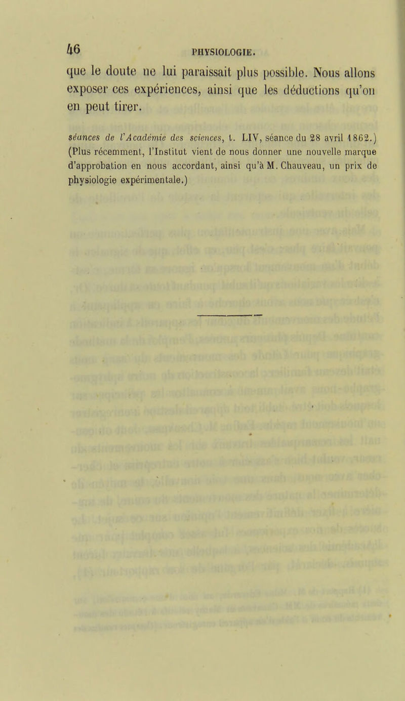 que le doute ne lui paraissait plus possible. Nous allons exposer ces expériences, ainsi que les déductions qu'on en peut tirer. séances de VAcadémie des sciences, t. LIV, séance du 28 avril 4 862.) (Plus récemment, l'Inslilut vient de nous donner une nouvelle marque d'approbation en nous accordant, ainsi qu'à M. Chauveau, un prix de physiologie expérimentale.)