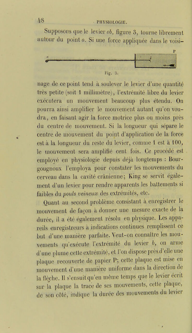 Supposons que le levier ob, figure 3. tourne librement autour du point o. Si une force appliquée dans le voisi- p Fig. 3. nage de ce point tend à soulever le levier d'une quantité très petite (soit 1 millimètre), l'extrémité libre du levier exécutera un mouvement beaucoup plus étendu. On pourra ainsi amplifier le mouvement autant qu'on vou- dra, en faisant agir la force motrice plus ou moins près du centre de mouvement. Si la longueur qui sépare le centre.de mouvement du point d'application de la force est à la longueur du reste du levier, comme 1 est à 100, le mouvement sera amplifié cent fois. Ce procédé est employé en physiologie depuis déjà longtemps : Bour- gougnoux l'employa pour constater les mouvements du cerveau dans la cavité crânienne; King se servit égale- ment d'un levier pour rendre apparents les battements si faibles du pouls veineux des extrémités, etc. Quant au second problème consistant à enregistrer le mouvement de façon à donner une mesure exacte de la durée, il a été également résolu en physique. Les appa- reils enregistreurs à indications continues remplissent ce but d'une manière parfaite. Veut-on connaître les mou- vements qu'exécute l'extrémité du levier b, on arme d'une plume cette extrémité, et l'on dispose prèsd'elle une plaque recouverte de papier P; cette plaque est mise en mouvement d'une manière uniforme dans la direction de la Hèche. 11 s'ensuit qu'en môme temps que le levier écrit sur la plaque la trace de ses mouvements, cette plaque, de son côté, indique la durée des mouvements du levier