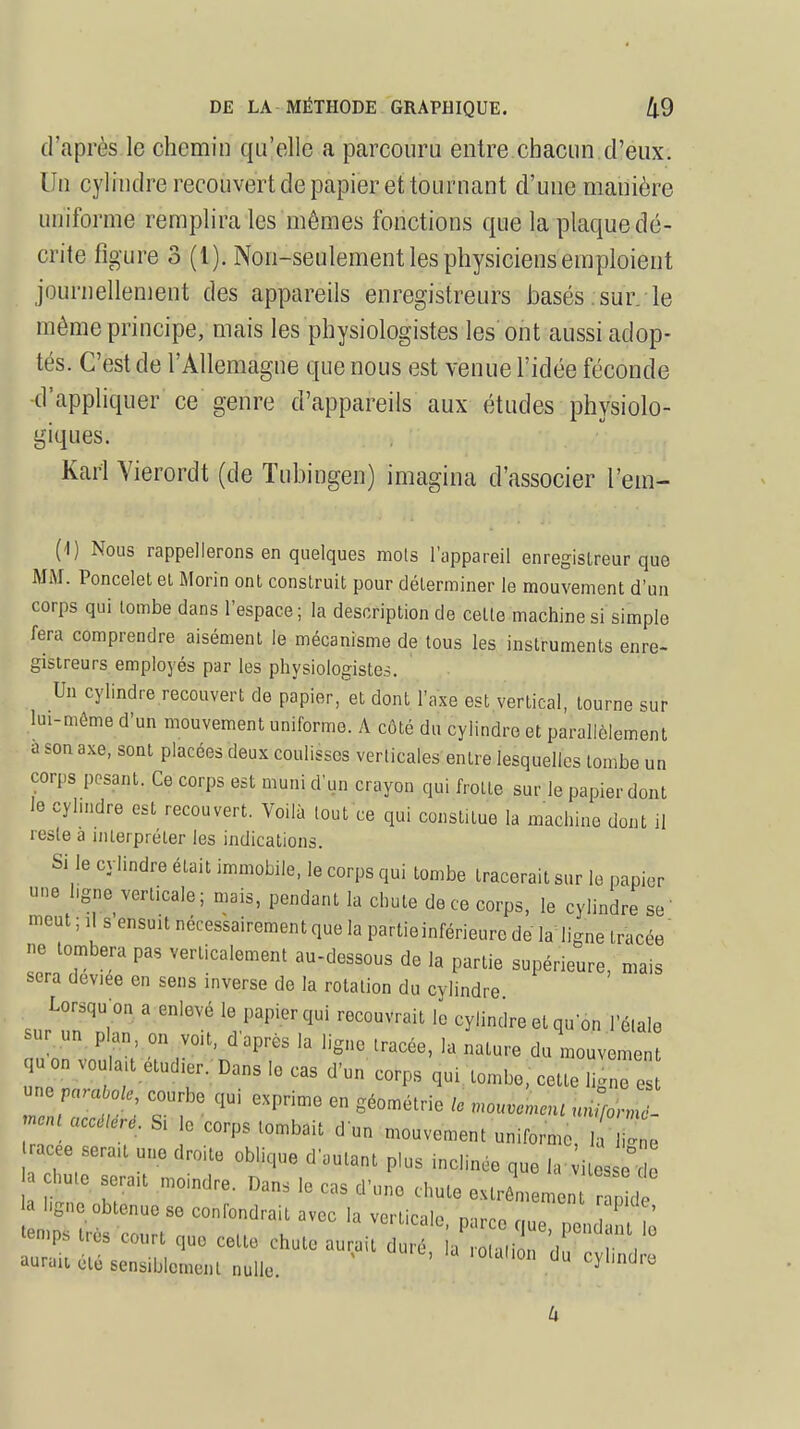 d'après le chemin qu'elle a parcouru entre.chacun d'eux. Un cylindre recouvert de papier et tournant d'une manière uniforme remplira les mômes fonctions que la plaque dé- crite figure 3 (1). Non-seulement les physiciens emploient journellement des appareils enregistreurs basés.sur. le même principe, mais les physiologistes les ont aussi adop- tés. C'est de l'Allemagne que nous est venue l'idée féconde d'appliquer ce genre d'appareils aux études physiolo- giques. Karl Vierordt (de Tubingen) imagina d'associer l'em- ( I) Nous rappellerons en quelques mots l'appareil enregistreur que MM. Poncelet et Morin ont construit pour déterminer le mouvement d'un corps qui tombe dans l'espace; la description de celte machines! simple fera comprendre aisément le mécanisme de tous les instruments enre- gistreurs employés par les physiologistes. Un cylindre recouvert de papier, et dont l'axe est vertical, tourne sur lui-même d'un mouvement uniforme. A côté du cylindre et parallèlement a son axe, sont placées deux coulisses verticales entre lesquelles tombe un corps posant. Ce corps est muni d'un crayon qui frotte sur le papier dont le cylindre est recouvert. Voilà tout ce qui constitue la machine dont il reste à interpréter les indications. Si le cylindre était immobile, le corps qui tombe tracerait sur le papier une hgne verticale; mais, pendant la chute de ce corps, le cylindre sè- ment ; ,t s ensuit nécessairement que la partie inférieure de la ligne tracée ne tombera pas verticalement au-dessous de la partie supérieure, mais sera deviee en sens inverse de la rotation du cylindre Lorsqu'on a enlevé le papier qui recouvrait le cylindre et qu'on 1 étale sur un plan, on voit, d'après la ligne tracée, la nature du mouvement qu on voulut étudier. Dans le cas d'un corps qui tombe, cette gTe * n accéléré. Si le corps tombait d un mouvement uniforme, 1; I e acee sera,t une droite oblique d'autant p,us inclinée que la vitesse o court que cette chute ^^ZZ'^ aurait ute sensiblement nulle. ^yunuio