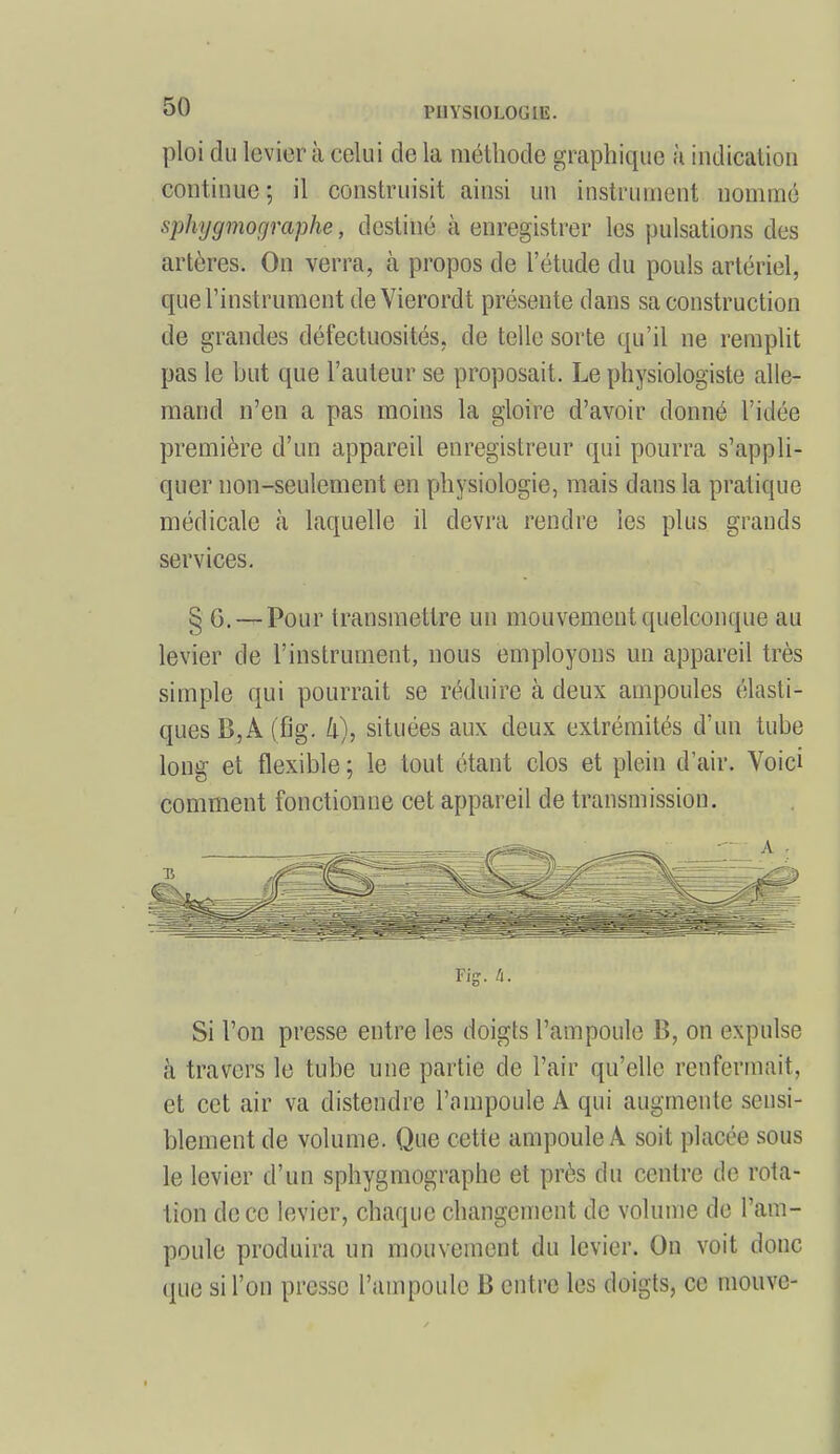 ploi du levier à celui do la méthode graphique à indication continue; il construisit ainsi un instrument nommé sphygmorjraphe, destiné à enregistrer les pulsations des artères. On verra, à propos de l'étude du pouls artériel, que l'instrument de Yierordt présente dans sa construction de grandes défectuosités, de telle sorte qu'il ne remplit pas le but que l'auteur se proposait. Le physiologiste alle- mand n'en a pas moins la gloire d'avoir donné l'idée première d'un appareil enregistreur qui pourra s'appli- quer non-seulement en physiologie, mais dans la pratique médicale à laquelle il devra rendre les plus grands services. § G. — Pour transmettre un mouvement quelconque au levier de l'instrument, nous employons un appareil très simple qui pourrait se réduire à deux ampoules élasti- ques B,A (fig. li), situées aux deux extrémités d'un tube long et flexible ; le tout étant clos et plein d'air. Voici comment fonctionne cet appareil de transmission. Fi-, /i. Si l'on presse entre les doigts l'ampoule B, on expulse à travers le tube une partie de l'air qu'elle renfermait, et cet air va distendre l'ampoule A qui augmente sensi- blement de volume. Que cette ampoule A soit placée sous le levier d'un sphygmographe et près du centre de rota- tion de ce levier, chaque changement de volume de l'am- poule produira un mouvement du levier. On voit donc que si l'on presse l'ampoule B entre les doigts, ce mouvc-