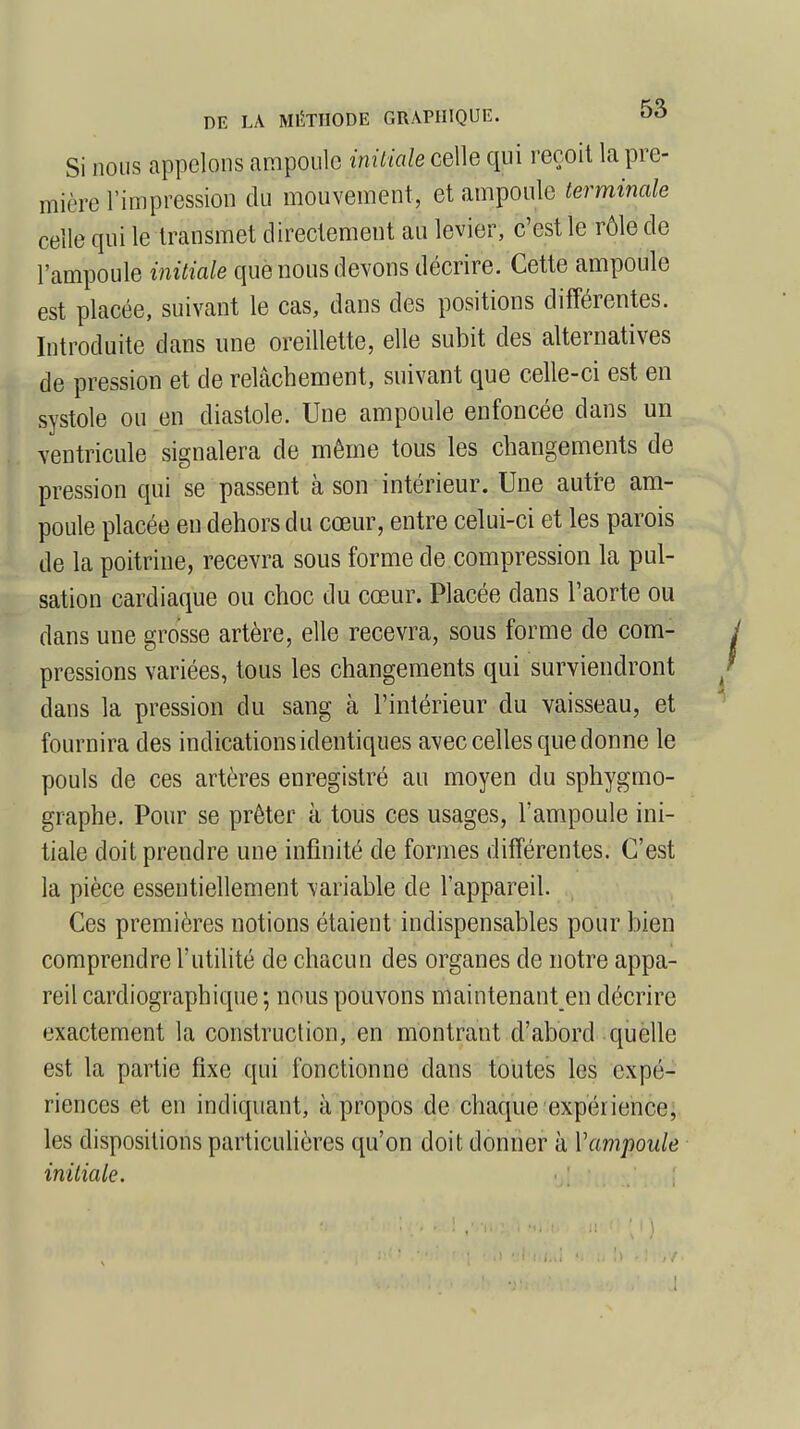 Si nous appelons ampoule initiale celle qui reçoit la pre- mière l'impression du mouvement, et ampoule terminale celle qui le transmet directement au levier, c'est le rôle de l'ampoule initiale que nous devons décrire. Cette ampoule est placée, suivant le cas, dans des positions différentes. Introduite dans une oreillette, elle subit des alternatives de pression et de relâchement, suivant que celle-ci est en systole ou en diastole. Une ampoule enfoncée dans un ventricule signalera de même tous les changements de pression qui se passent à son intérieur. Une autre am- poule placée eu dehors du cœur, entre celui-ci et les parois de la poitrine, recevra sous forme de compression la pul- sation cardiaque ou choc du cœur. Placée dans l'aorte ou dans une grosse artère, elle recevra, sous forme de com- pressions variées, tous les changements qui surviendront dans la pression du sang à l'intérieur du vaisseau, et fournira des indications identiques avec celles que donne le pouls de ces artères enregistré au moyen du sphygmo- graphe. Pour se prêter à tous ces usages, l'ampoule ini- tiale doit prendre une infinité de formes différentes. C'est la pièce essentiellement variable de l'appareil. Ces premières notions étaient indispensables pour bien comprendre l'utilité de chacun des organes de notre appa- reil cardiographique ; nous pouvons maintenant en décrire exactement la construction, en montrant d'abord quelle est la partie fixe qui fonctionne dans toutes les expé- riences et en indiquant, à propos de chaque expérience; les dispositions particulières qu'on doit donner à Y ampoule initiale.