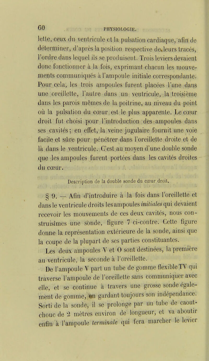 letle, ceux du ventricule et la pulsation cardiaque, afin de déterminer, d'après la position respective de»leurs tracés, l'ordre clans lequel ils se produisent. Trois leviers devaient donc fonctionner à la fois, exprimant chacun les mouve- ments communiqués à l'ampoule initiale correspondante. Pour cela, les trois ampoules furent placées l'une dans une oreillette, l'aulre dans un veutricule, la troisième dans les parois mômes de la poitrine, au niveau du point où la pulsation du cœur est le plus apparente. Le cœur droit fut choisi pour l'introduction des ampoules dans ses cavilés; en effet, la veine jugulaire fournit une voie facile et sûre pour pénétrer dans l'oreillette droite et de là clans le ventricule. C'est au moyen d'une double sonde que les ampoules furent portées dans les cavités droites du cœur. Description de la double sonde du cœur droit. § 9. _ Afin d'introduire à la fois clans l'oreillette et dans le ventricule droits les ampoules initiales qui devaient recevoir les mouvements de ces deux cavités, nous con- struisîmes une sonde, figure 7 ci-contre. Cette figure donne la représentation extérieure de la sonde, ainsi que la coupe de la plupart de ses parties constituantes. Les deux ampoules V et 0 sont destinées, la première au ventricule, la seconde à l'oreillette. De l'ampoule Y part un tube de gomme flexible TV qui traverse l'ampoule de l'oreillette sans communiquer avec elle, et se continue à travers une grosse sonde égale- ment de gomme, en gardant toujours son indépendance. Sorti de la sonde, il se prolonge par un tube de caout- chouc de 2 mètres environ de longueur, et va aboutir enfin à l'ampoule terminale qui fera marcher le levier