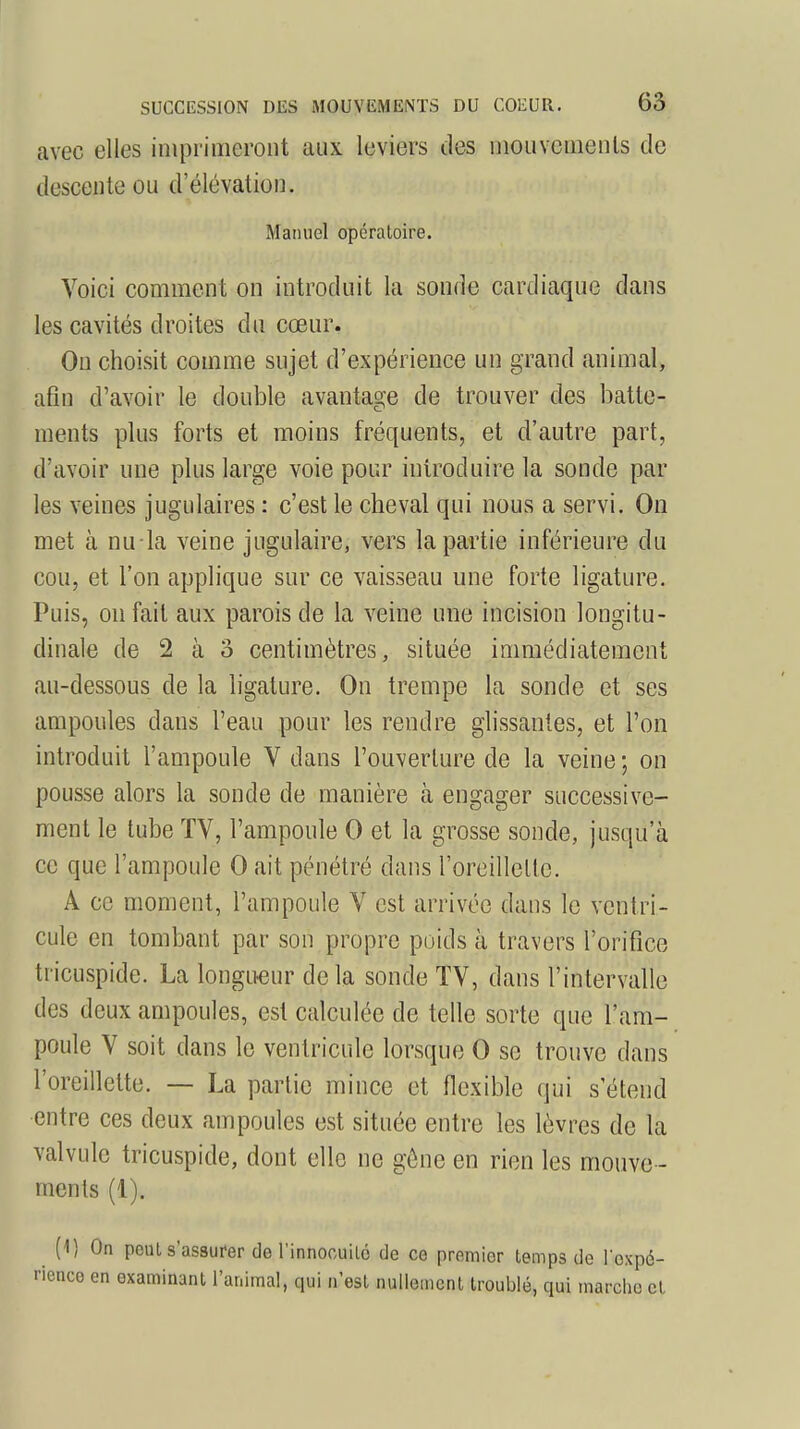 avec elles imprimeront aux leviers des mouvements de descente ou d'élévation. Manuel opératoire. Voici comment on introduit la sonde cardiaque dans les cavités droites du cœur. Ou choisit comme sujet d'expérience un grand animal, afin d'avoir le double avantage de trouver des batte- ments plus forts et moins fréquents, et d'autre part, d'avoir une plus large voie pour introduire la sonde par les veines jugulaires : c'est le cheval qui nous a servi. On met à nu-la veine jugulaire, vers la partie inférieure du cou, et l'on applique sur ce vaisseau une forte ligature. Puis, on fait aux parois de la veine une incision longitu- dinale de 2 à o centimètres, située immédiatement au-dessous de la ligature. On trempe la sonde et ses ampoules dans l'eau pour les rendre glissantes, et l'on introduit l'ampoule V dans l'ouverture de la veine; on pousse alors la sonde de manière à engager successive- ment le tube TV, l'ampoule 0 et la grosse sonde, jusqu'à ce que l'ampoule 0 ait pénétré dans l'oreillelle. A ce moment, l'ampoule V est arrivée dans le ventri- cule en tombant par son propre poids à travers l'orifice tricuspide. La longueur delà sonde TV, dans l'intervalle des deux ampoules, est calculée de telle sorte que l'am- poule V soit dans le ventricule lorsque 0 se trouve dans l'oreillette. — La partie mince et flexible qui s'étend entre ces deux ampoules est située entre les lèvres de la valvule tricuspide, dont elle ne gêne en rien les mouve - ments (1). ^ [\) On peut s'assurer de l'innocuité de ce premier temps de l'expé- rience en examinant l'animal, qui n'est nullement troublé, qui marche el