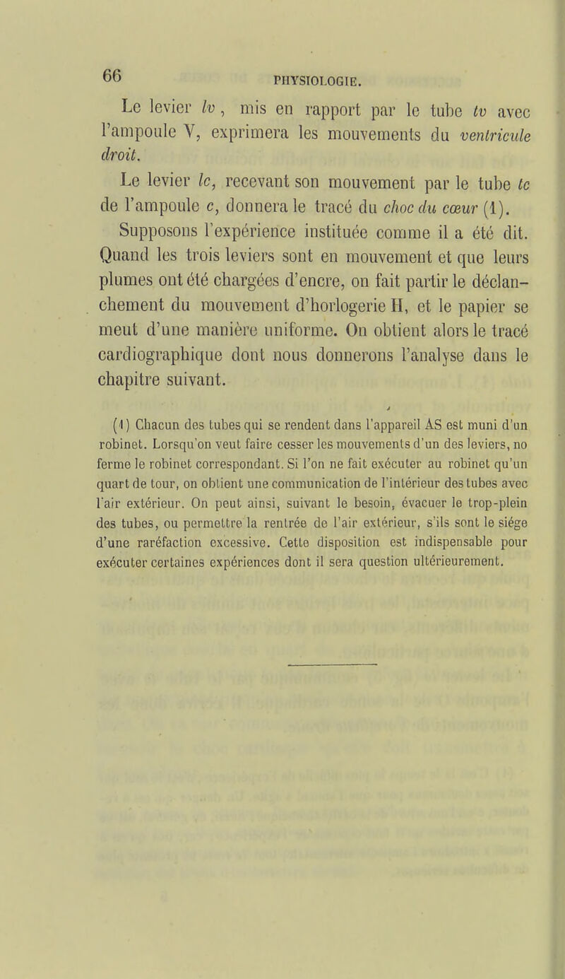 Le levier Iv, mis en rapport par le tube tv avec l'ampoule V, exprimera les mouvements du ventricule droit. Le levier le, recevant son mouvement par le tube te de l'ampoule c, donnera le tracé du choc du cœur (1). Supposons l'expérience instituée comme il a été dit. Quand les trois leviers sont en mouvement et que leurs plumes ont été chargées d'encre, on fait partir le déclan- chement du mouvement d'horlogerie H, et le papier se meut d'une manière uniforme. On obtient alors le tracé cardiographique dont nous donnerons l'analyse dans le chapitre suivant. (I) Chacun des tubes qui se rendent dans l'appareil AS est muni d'un robinet. Lorsqu'on veut faire cesser les mouvements d'un des leviers, no ferme le robinet correspondant. Si l'on ne fait exécuter au robinet qu'un quart de tour, on obtient une communication de l'intérieur des tubes avec l'air extérieur. On peut ainsi, suivant le besoin, évacuer le trop-plein des tubes, ou permettre la rentrée de l'air extérieur, s'ils sont le siège d'une raréfaction excessive. Cette disposition est indispensable pour exécuter certaines expériences dont il sera question ultérieurement.