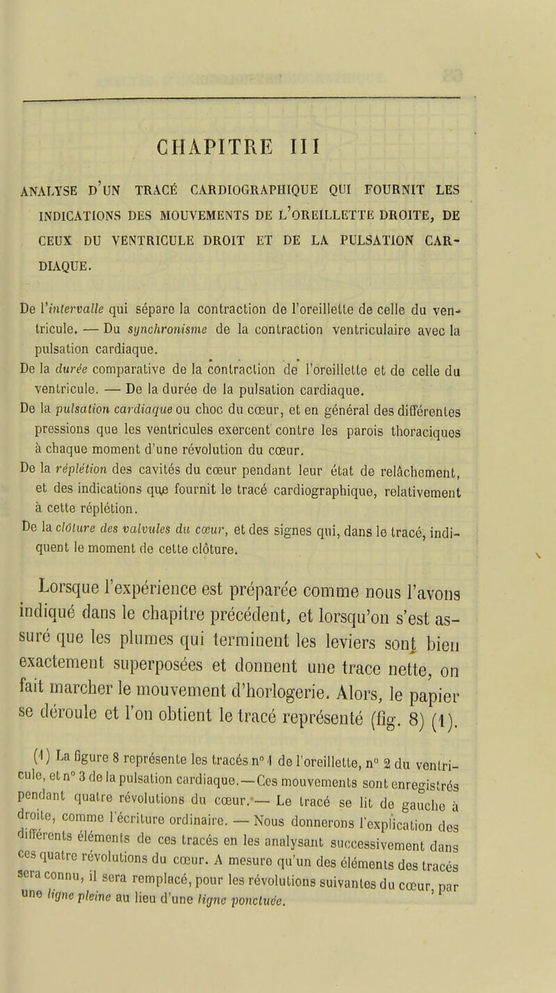 ANALYSE D'UN TRACÉ CARDIOGRAPHIQUE QUI FOURNIT LES INDICATIONS DES MOUVEMENTS DE L'OREILLETTE DROITE, DE CEUX DU VENTRICULE DROIT ET DE LA PULSATION CAR- DIAQUE. De l'intervalle qui sépare la contraction de l'oreillette de celle du ven- tricule. — Du synchronisme de la contraction ventriculaire avec la pulsation cardiaque. De la durée comparative de la contraction de l'oreillette et de celle du ventricule. — De la durée de la pulsation cardiaque. De la pulsation cardiaque ou choc du cœur, et en général des différentes pressions que les ventricules exercent contre les parois thoraciquos à chaque moment d'une révolution du cœur. De la rëplétion des cavités du cœur pendant leur état de relâchement, et des indications que fournit le tracé cardiographique, relativement à cette réplétion. De la clôture des valvules du cœur, et des signes qui, dans le tracé, indi- quent le moment de celte clôture. Lorsque l'expérience est préparée comme nous l'avons indiqué dans le chapitre précédent, et lorsqu'on s'est as- suré que les plumes qui terminent les leviers sont bien exactement superposées et donnent une trace nette, on fait marcher le mouvement d'horlogerie. Alors, le papier se déroule et l'on obtient le tracé représenté (%. 8) (1). 0) La figure 8 représente les tracés n° \ de l'oreillette, n° 2 du ventri- cule, et n° 3 de la pulsation cardiaque.—Ces mouvements sont enregistrés pendant quatre révolutions du cœur. — Le tracé se lit de gauche à droite, comme l'écriture ordinaire. — Nous donnerons l'explication des différents éléments de ces tracés en les analysant successivement dans ces quatre révolutions du cœur. A mesure qu'un des éléments dos tracés sera connu, il sera remplacé, pour les révolutions suivantes du cœur par «ne ligne -pleine au lieu d'une ligne ponctuée. '