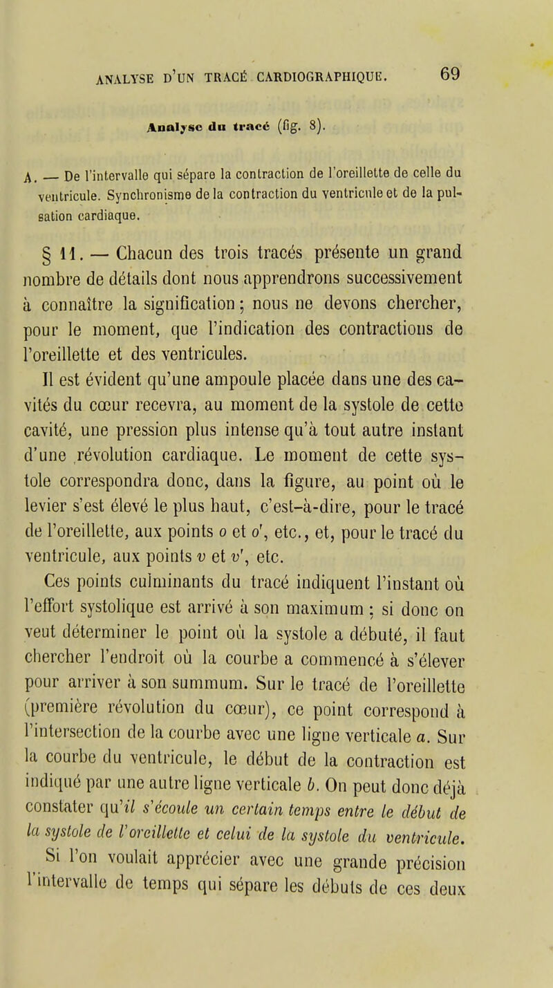 Analyse du tracé (fig. 8). A. De l'intervalle qui sépare la contraction de l'oreillette de celle du ventricule. Synchronisme de la contraction du ventricule et de la pul- sation cardiaque. §11. — Chacun des trois tracés présente un grand nombre de détails dont nous apprendrons successivement à connaître la signification ; nous ne devons chercher, pour le moment, que l'indication des contractions de l'oreillette et des ventricules. Il est évident qu'une ampoule placée dans une des ca- vités du cœur recevra, au moment de la systole de cette cavité, une pression plus intense qu'à tout autre instant d'une révolution cardiaque. Le moment de cette sys- tole correspondra donc, dans la figure, au point où le levier s'est élevé le plus haut, c'est-à-dire, pour le tracé de l'oreillette, aux points o et or, etc., et, pour le tracé du ventricule, aux points v et v\ etc. Ces points culminants du tracé indiquent l'instant où l'effort systolique est arrivé à son maximum : si donc on veut déterminer le point où la systole a débuté, il faut chercher l'endroit où la courbe a commencé à s'élever pour arriver à son summum. Sur le tracé de l'oreillette (première révolution du cœur), ce point correspond à l'intersection de la courbe avec une ligne verticale a. Sur la courbe du ventricule, le début de la contraction est indiqué par une autre ligne verticale b. On peut donc déjà constater q,u'*7 s'écoule un certain temps entre le début de la systole de Voreillette et celui de la systole du ventricule. Si l'on voulait apprécier avec une grande précision l'intervalle de temps qui sépare les débuts de ces deux