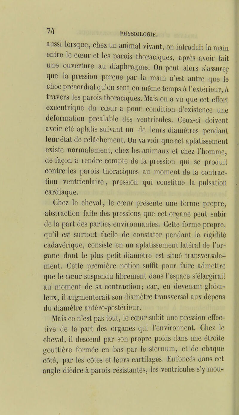 aussi lorsque, chez un animal vivant, on introduit la main entre le cœur et les parois thoraciques, après avoir fait une ouverture au diaphragme. On peut alors s'assurer que la pression perçue par la main n'est autre que le choc précordial qu'on sent en môme temps à l'extérieur, à travers les parois thoraciques. Mais on a vu que cet effort excentrique du cœur a pour condition d'existence une déformation préalable des ventricules. Ceux-ci doivent avoir été aplatis suivant un de leurs diamètres pendant leur état de relâchement. On va voir que cet aplatissement existe normalement, chez les animaux et chez l'homme, de façon à rendre compte de la pression qui se produit contre les parois thoraciques au moment de la contrac- tion ventriculaire, pression qui constitue la pulsation cardiaque. Chez le cheval, le cœur présente une forme propre, abstraction faite des pressions que cet organe peut subir de la part des parties environnantes. Cette forme propre, qu'il est surtout facile de constater pendant la rigidité cadavérique, consiste en un aplatissement latéral de l'or- gane dont le plus petit diamètre est situé transversale- ment. Cette première notion suffît pour faire admettre que le cœur suspendu librement dans l'espace s'élargirait au moment de sa contraction ; car, en devenant globu- leux, il augmenterait son diamètre transversal aux dépens du diamètre antéro-postérieur. Mais ce n'est pas tout, le cœur subit une pression effec- tive de la part des organes qui l'environnent. Chez le cheval, il descend par son propre poids dans une étroite gouttière formée en bas par le sternum, et de chaque côté, par les côtes et leurs cartilages. En foncés dans cet angle dièdre à parois résistantes, les ventricules s'y mou-