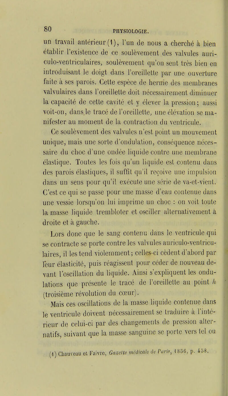 un travail antérieur (1), l'un de nous a cherché à bien établir l'existence de ce soulèvement des valvules auri- culo-ventriculaires, soulèvement qu'on sent très bien en introduisant le doigt dans l'oreillette par une ouverture faite à ses parois. Cette espèce de hernie des membranes valvulaires dans l'oreillette doit nécessairement diminuer la capacité de cette cavité et y élever la pression ; aussi voit-on, dans.le tracé de l'oreillette, une élévation se ma- nifester au moment de la contraction du ventricule. Ce soulèvement des valvules n'est point un mouvement unique, mais une sorte d'ondulation, conséquence néces- saire du choc d'une ondée liquide contre une membrane élastique. Toutes les fois qu'un liquide est contenu dans des parois élastiques, il suffit qu'il reçoive une impulsion dans un sens pour qu'il exécute une série de va-et-vient. C'est ce qui se passe pour une masse d'eau contenue dans une vessie lorsqu'on lui imprime un choc : on voit toute la masse liquide trembloter et osciller alternativement à droite et à gauche. Lors donc que le sang contenu dans le ventricule qui se contracte se porte contre les valvules auriculo-venlricu- laires, il les tend violemment; celles-ci cèdent d'abord par leur élasticité, puis réagissent pour céder de nouveau de- vant l'oscillation du liquide. Ainsi s'expliquent les ondu- lations que présente le tracé de l'oreillette au point h (troisième révolution du cœur). Mais ces oscillations de la masse liquide contenue dans le ventricule doivent nécessairement se traduire à L'inté- rieur de celui-ci par des changements de pression aller- natifs, suivant que la masse sanguine se porte vers tel ou