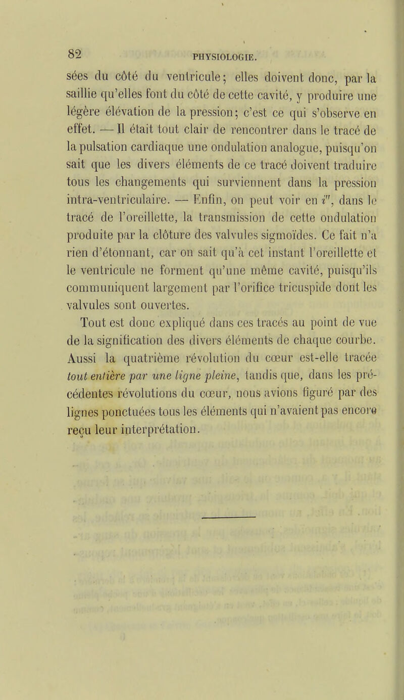 sées du côté du ventricule; elles doivent donc, parla saillie qu'elles font du côté de cette cavité, y produire une légère élévation de la pression ; c'est ce qui s'observe en effet. — Il était tout clair de rencontrer dans le tracé de la pulsation cardiaque une ondulation analogue, puisqu'on sait que les divers éléments de ce tracé doivent traduire tous les changements qui surviennent dans la pression intra-ventriculaire. — Enfin, on peut voir en i, dans le tracé de l'oreillette, la transmission de cette ondulation produite par la clôture des valvules sigmoïdes. Ce fait n'a rien d'étonnant, car on sait qu'à cet instant l'oreillette et le ventricule ne forment qu'une même cavité, puisqu'ils communiquent largement par l'orifice tricuspide dont Les valvules sont ouvertes. Tout est donc expliqué dans ces tracés au point de vue de la signification des divers éléments de chaque courbe. Aussi la quatrième révolution du cœur est-elle tracée tout entière par une ligne pleine, tandis que, dans les pré- cédentes révolutions du cœur, nous avions figuré par des lignes ponctuées tous les éléments qui n'avaient pas encore reçu leur interprétation.