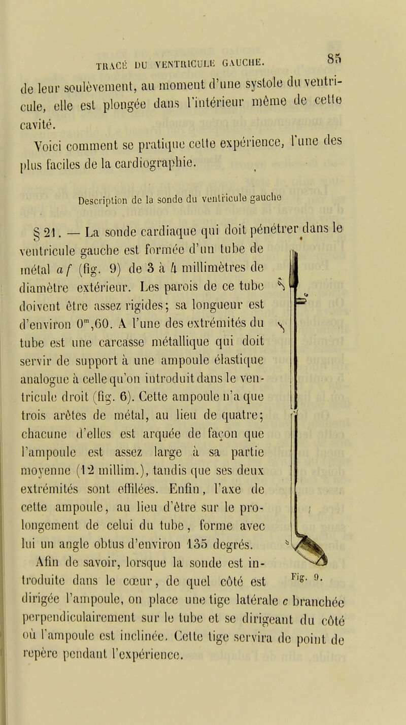 de leur soulèvement, au moment d'une systole du ventri- cule, elle est plongée dans l'intérieur môme de cette cavité. Voici comment se pratique celte expérience, l'une des plus faciles de la cardiographie. Description de la sonde du ventricule gaucho § 21. — La sonde cardiaque qui doit pénétrer dans le ventricule gauche est formée d'un tube de u métal a f (fig. 9) de 3 à li millimètres de i diamètre extérieur. Les parois de ce tube vl doivent être assez rigides; sa longueur est s d'environ 0m,60. A l'une des extrémités du tube est une carcasse métallique qui doit servir de support à une ampoule élastique analogue à celle qu'on introduit dans le ven- tricule droit (fig. 6). Cette ampoule n'a que trois arêtes de métal, au lieu de quatre; chacune d'elles est arquée de façon que l'ampoule est assez large à sa partie moyenne (1*2 millim.), tandis que ses deux extrémités sont effilées. Enfin, l'axe de cette ampoule, au lieu d'être sur le pro- longement de celui du tube, forme avec lui un angle obtus d'environ 135 degrés. Afin de savoir, lorsque la sonde est in- troduite dans le cœur, de quel côté est dirigée l'ampoule, on place une tige latérale c branchée perpendiculairement sur le tube et se dirigeant du côté où l'ampoule est inclinée. Celle tige servira de point de repère pendant l'expérience.