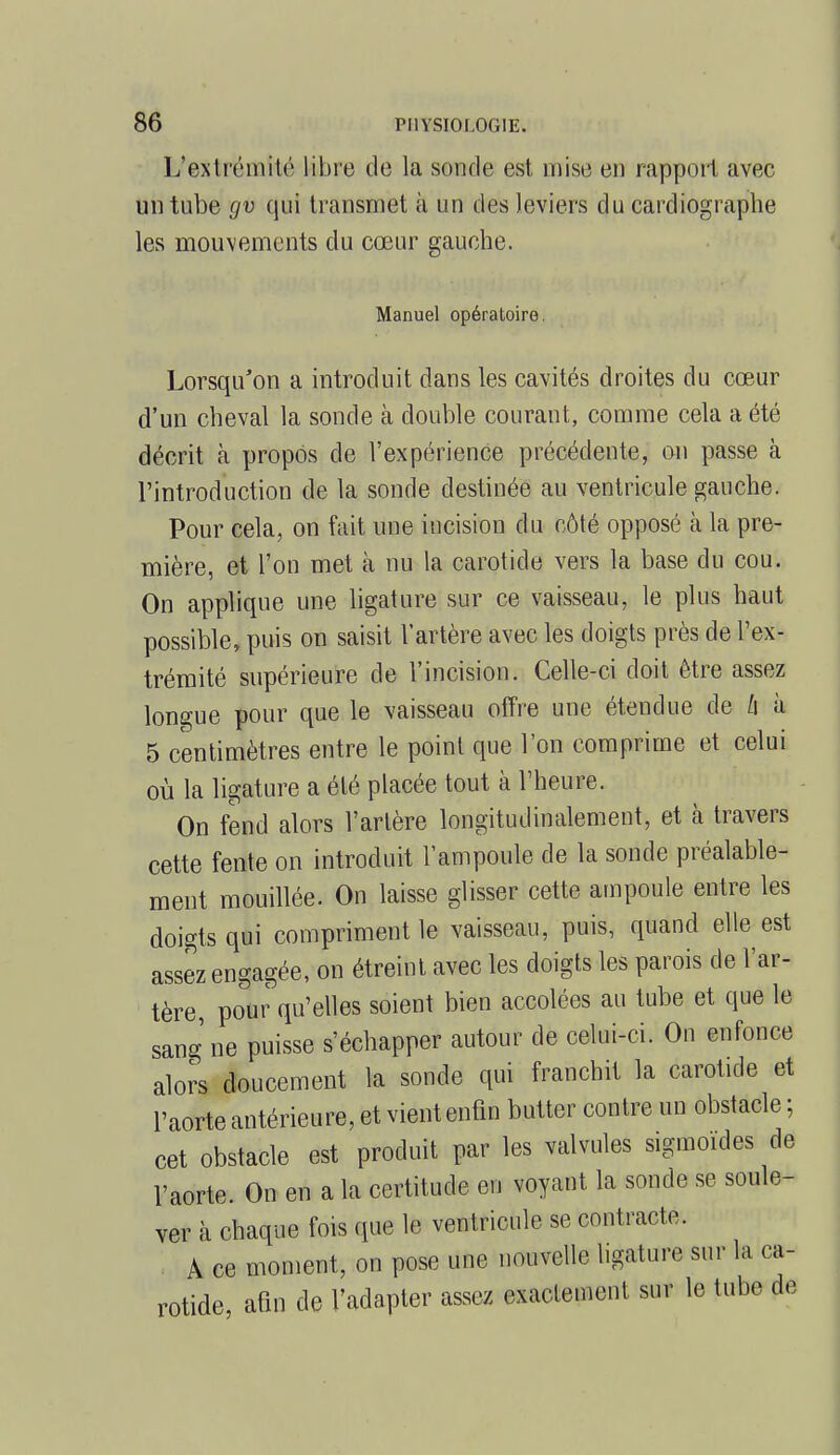 L'extrémité libre de la sonde est mise en rapport avec un tube gv qui transmet à un des leviers du cardiographe les mouvements du cœur gauche. Manuel opératoire. Lorsqu'on a introduit dans les cavités droites du cœur d'un cheval la sonde à double courant, comme cela a été décrit à propos de l'expérience précédente, on passe à l'introduction de la sonde destinée au ventricule gauche. Pour cela, on fait une incision du côté opposé à la pre- mière, et l'on met à nu la carotide vers la base du cou. On applique une ligature sur ce vaisseau, le plus haut possible, puis on saisit l'artère avec les doigts près de l'ex- trémité supérieure de l'incision. Celle-ci doit être assez longue pour que le vaisseau offre une étendue de Zi à 5 centimètres entre le point que l'on comprime et celui où la ligature a été placée tout à l'heure. On fend alors l'artère longitudinalement, et à travers cette fente on introduit l'ampoule de la sonde préalable- ment mouillée. On laisse glisser cette ampoule entre les doigts qui compriment le vaisseau, puis, quand elle est assez engagée, on étreint avec les doigts les parois de l'ar- tère, pour qu'elles soient bien accolées au tube et que le sang ne puisse s'échapper autour de celui-ci. Ou enfonce alors doucement la sonde qui franchit la carotide et l'aorte antérieure, et vient enfin butter contre un obstacle ; cet obstacle est produit par les valvules sigmoides de l'aorte. On en a la certitude en voyant la sonde se soule- ver à chaque fois que le ventricule se contracte. A ce moment, on pose une nouvelle ligature sur la ca- rotide, afin de l'adapter assez exactement sur le tube de