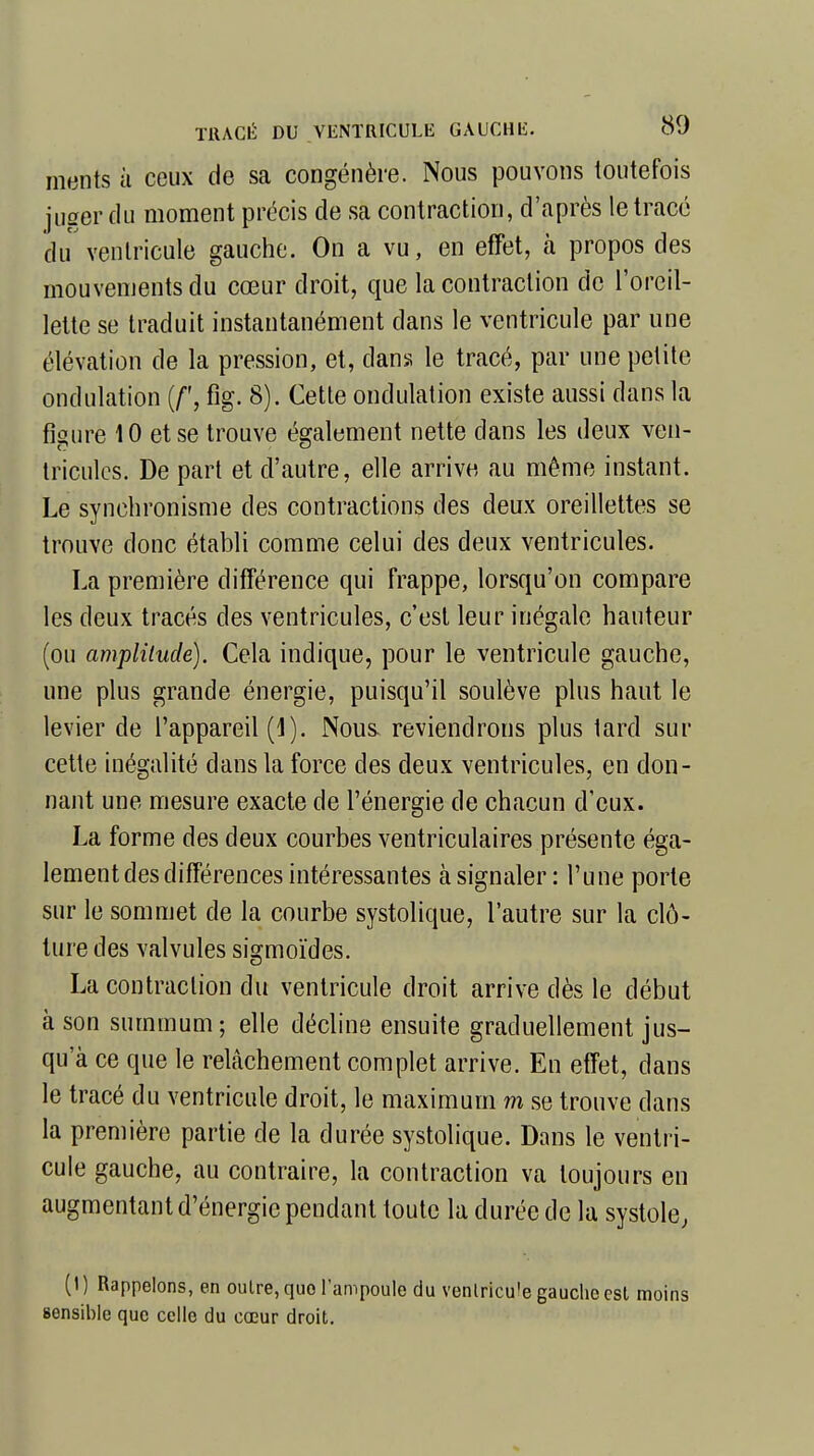 ments à ceux de sa congénère. Nous pouvons toutefois juger du moment précis de sa contraction, d'après le tracé du ventricule gauche. On a vu, en effet, à propos des mouvements du cœur droit, que la contraction de l'oreil- lette se traduit instantanément dans le ventricule par une élévation de la pression, et, dans le tracé, par une petite ondulation (/', fig. 8). Cette ondulation existe aussi dans la figure 10 et se trouve également nette dans les deux ven- tricules. De part et d'autre, elle arrive au même instant. Le synchronisme des contractions des deux oreillettes se trouve donc établi comme celui des deux ventricules. La première différence qui frappe, lorsqu'on compare les deux tracés des ventricules, c'est leur inégale hauteur (ou amplitude). Cela indique, pour le ventricule gauche, une plus grande énergie, puisqu'il soulève plus haut le levier de l'appareil (1). Nous, reviendrons plus tard sur cette inégalité dans la force des deux ventricules, en don- nant une mesure exacte de l'énergie de chacun d'eux. La forme des deux courbes ventriculaires présente éga- lement des différences intéressantes à signaler: Tune porte sur le sommet de la courbe systolique, l'autre sur la clô- ture des valvules sigmoïdes. La contraction du ventricule droit arrive dès le début à son summum; elle décline ensuite graduellement jus- qu'à ce que le relâchement complet arrive. En effet, dans le tracé du ventricule droit, le maximum m se trouve dans la première partie de la durée systolique. Dans le ventri- cule gauche, au contraire, la contraction va toujours en augmentant d'énergie pendant toute la durée de la systole, (I) Rappelons, en oulre,quo l'ampoule du venlricu'e gauche est moins sensible que celle du cœur droit.