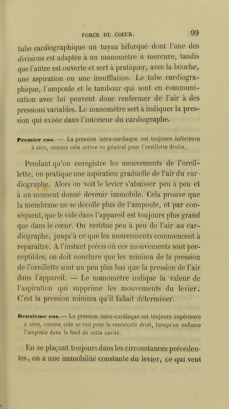 tube cardiographique un tuyau bifurqué dont l'une des divisions est adaptée à un manomètre à mercure, tandis que l'autre est ouverte et sert à pratiquer, avec la bouche, une aspiration ou une insufflation. Le tube cardiogra- phique, l'ampoule et le tambour qui sont en communi- cation avec lui peuvent donc renfermer de l'air à des pressions variables. Le manomètre sert à indiquer la pres- sion qui existe dans l'intérieur du cardiographe. Premier cas. — La pression intra-cardiaque est toujours inférieure à zéro, comme cela arrive en général pour l'oreillette droite. Pendant qu'on enregistre les mouvements de l'oreil- lette, on pratique une aspiration graduelle de l'air du car- diographe. Alors on voit le levier s'abaisser peu à peu et à un moment donné devenir immobile. Cela prouve que la membrane ne se décolle plus de l'ampoule, et par con- séquent, que le vide dans l'appareil est toujours plus grand que dans le cœur. On restitue peu à peu de l'air au car- diographe, jusqu'à ce que les mouvements commencent à reparaître. A l'instant précis où ces mouvements sont per- ceptibles, on doit conclure que les minima de la pression de l'oreillette sont un peu plus bas que la pression de l'air dans l'appareil. — Le manomètre indique la valeur de l'aspiration qui supprime les mouvements du levier. C'est la pression minima qu'il fallait déterminer. Deuxième cas.— La pression intra-cardiaque est toujours supérieure à zéro, comme cela se voit pour le ventricule droit, lorsqu'on enfonce l'ampoule dans le fond de cette cavité. En se plaçant toujours dans les circonstances précéden- tes, on a une immobilité constante du levier, ce qui veut