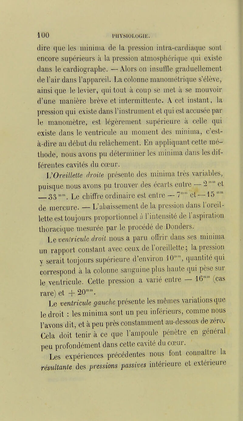 dire que lus niininia de la pression intra-cardiaque sont encore supérieurs à la pression atmosphérique qui existe dans le cardiographe. — Alors on insuffle graduellement de l'air dans l'appareil. La colonne manométrique s'élève, ainsi que le levier, qui tout à coup se met à se mouvoir d'une manière brève et intermittente. A cet instant, la pression qui existe dans l'instrument et qui est accusée par le manomètre, est légèrement supérieure à celle qui existe dans le ventricule au moment des minium, c'est- à-dire au début du relâchement. En appliquant cette mé- thode, nous avons pu déterminer les minima dans les dif- férentes cavités du cœur. L'Oreillette droite présente des minima très variables, puisque uous avons pu trouver des écarts entre — et 3S,nm. Le chiffre ordinaire est entre —7 et —15'mn de mercure. — L'abaissement de la pression dans l'oreil- lette est toujours proportionnel ;i l'intensité de l'aspiration thoracique mesurée par le procédé de Donders. La ventricule droit nous a paru offrir dans ses minima un rapport constant avec ceux de l'oreillette; la pression y serait toujours supérieure d'environ 10, quantité qui correspond à la colonne sanguine plus haute qui pèse sur le ventricule. Cette pression a varié entre — l&am (cas rare) et + 20™. Le ventricule gauche présente les mômes variations que le droit : les minima sont un peu inférieurs, comme nous l'avons dit, et à peu près constamment au-dessous de zéro. Cela doit tenir à ce que l'ampoule pénètre en général peu profondément dans cette cavité du cœur. Les expériences précédentes nous font connaître la résultante des pressions passives intérieure et extérieure