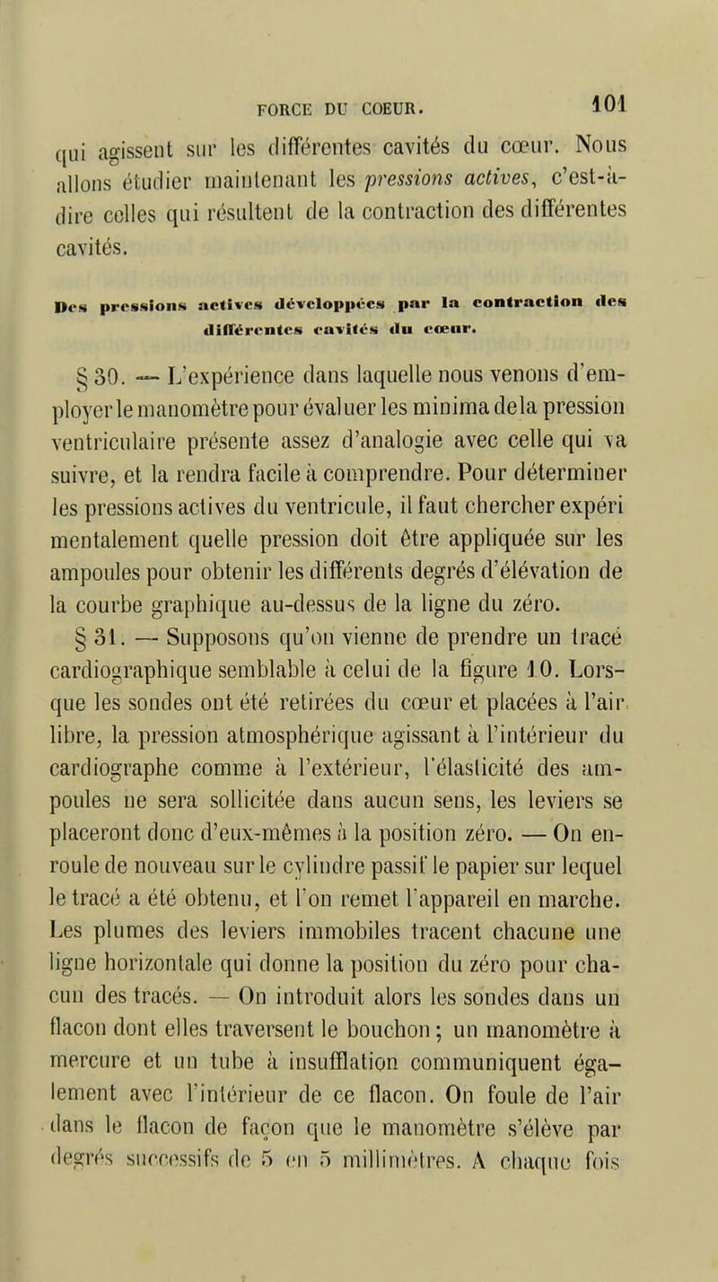 qui agissent sur les différentes cavités du cœur. Nous allons étudier maintenant les pressions actives, c'est-à- dire celles qui résultent de la contraction des différentes cavités. Des pressions actives développées par la contraction des différentes cavités du cœur. § 30. —■ L'expérience dans laquelle nous venons d'em- ployer le manomètre pour évaluer les minima delà pression ventriculaire présente assez d'analogie avec celle qui va suivre, et la rendra facile à comprendre. Pour déterminer les pressions actives du ventricule, il faut chercher expéri mentalement quelle pression doit être appliquée sur les ampoules pour obtenir les différents degrés d'élévation de la courbe graphique au-dessus de la ligne du zéro. §31. — Supposons qu'on vienne de prendre un tracé cardiographique semblable à celui de la figure 10. Lors- que les sondes ont été retirées du cœur et placées à l'air libre, la pression atmosphérique agissant à l'intérieur du cardiographe comme à l'extérieur, l'élasticité des am- poules ne sera sollicitée dans aucun sens, les leviers se placeront donc d'eux-mêmes à la position zéro. — On en- roule de nouveau sur le cylindre passif le papier sur lequel le tracé a été obtenu, et l'on remet l'appareil en marche. Les plumes des leviers immobiles tracent chacune une ligne horizontale qui donne la position du zéro pour cha- cun des tracés. - - On introduit alors les sondes dans un flacon dont elles traversent le bouchon ; un manomètre à mercure et un tube à insufflation communiquent éga- lement avec l'intérieur de ce flacon. On foule de l'air dans le flacon de façon que le manomètre s'élève par
