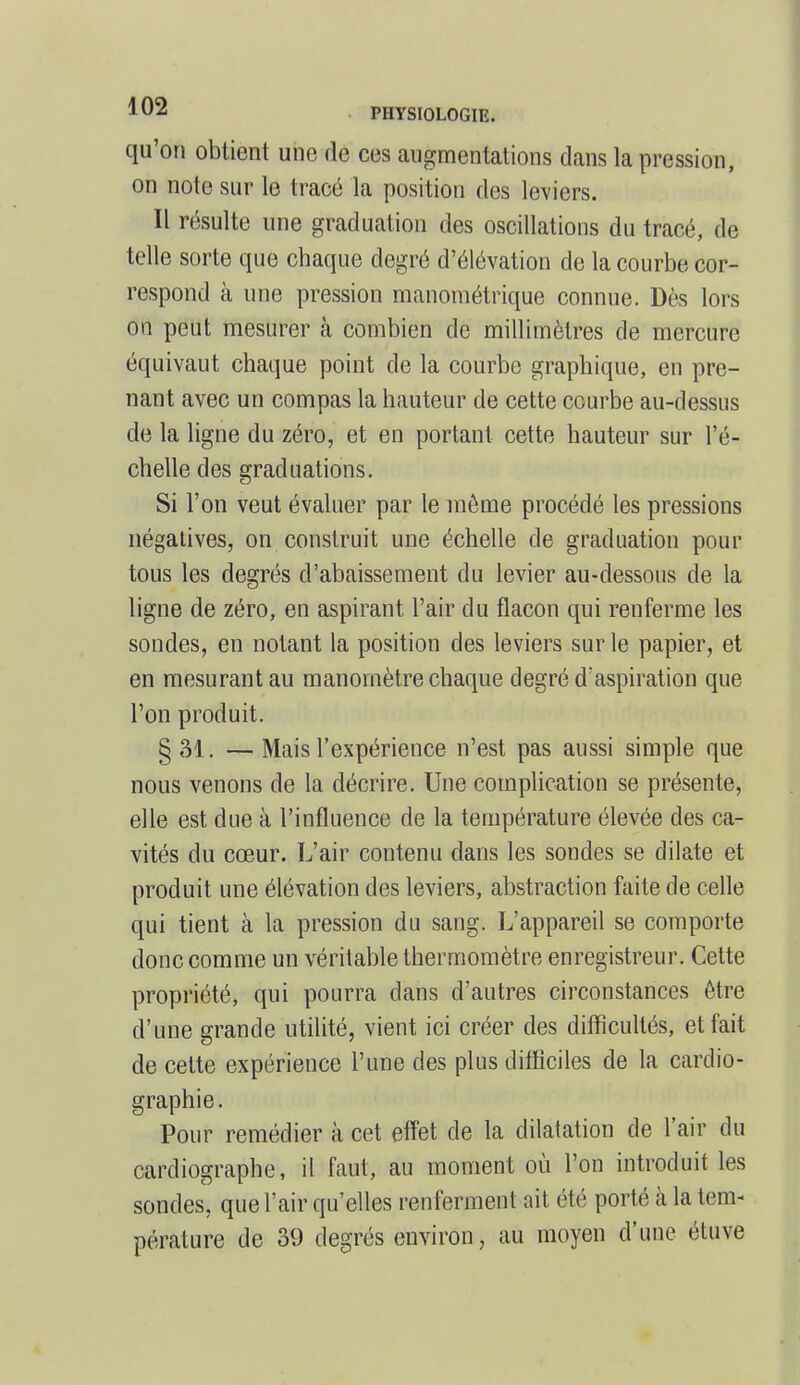 qu'on obtient une de ces augmentations dans la pression, on note sur le tracé la position des leviers. Il résulte une graduation des oscillations du tracé, de telle sorte que chaque degré d'élévation de la courbe cor- respond à une pression manométrique connue. Dès lors on peut mesurer à combien de millimètres de mercure équivaut chaque point de la courbe graphique, en pre- nant avec un compas la hauteur de cette courbe au-dessus de la ligne du zéro, et en portant cette hauteur sur l'é- chelle des graduations. Si l'on veut évaluer par le môme procédé les pressions négatives, on construit une échelle de graduation pour tous les degrés d'abaissement du levier au-dessous de la ligne de zéro, en aspirant l'air du flacon qui renferme les sondes, en notant la position des leviers sur le papier, et en mesurant au manomètre chaque degré d'aspiration que l'on produit. §M. — Mais l'expérience n'est pas aussi simple que nous venons de la décrire. Une complication se présente, elle est due à l'influence de la température élevée des ca- vités du cœur. L'air contenu dans les sondes se dilate et produit une élévation des leviers, abstraction faite de celle qui tient à la pression du sang. L'appareil se comporte donc comme un véritable thermomètre enregistreur. Cette propriété, qui pourra dans d'autres circonstances être d'une grande utilité, vient ici créer des difficultés, et fait de cette expérience l'une des plus difficiles de la cardio- graphie. Pour remédier à cet effet de la dilatation de l'air du cardiographe, il faut, au moment où l'on introduit les sondes, que l'air qu'elles renferment ait été porté à la tem- pérature de 39 degrés environ, au moyen d'une étuve