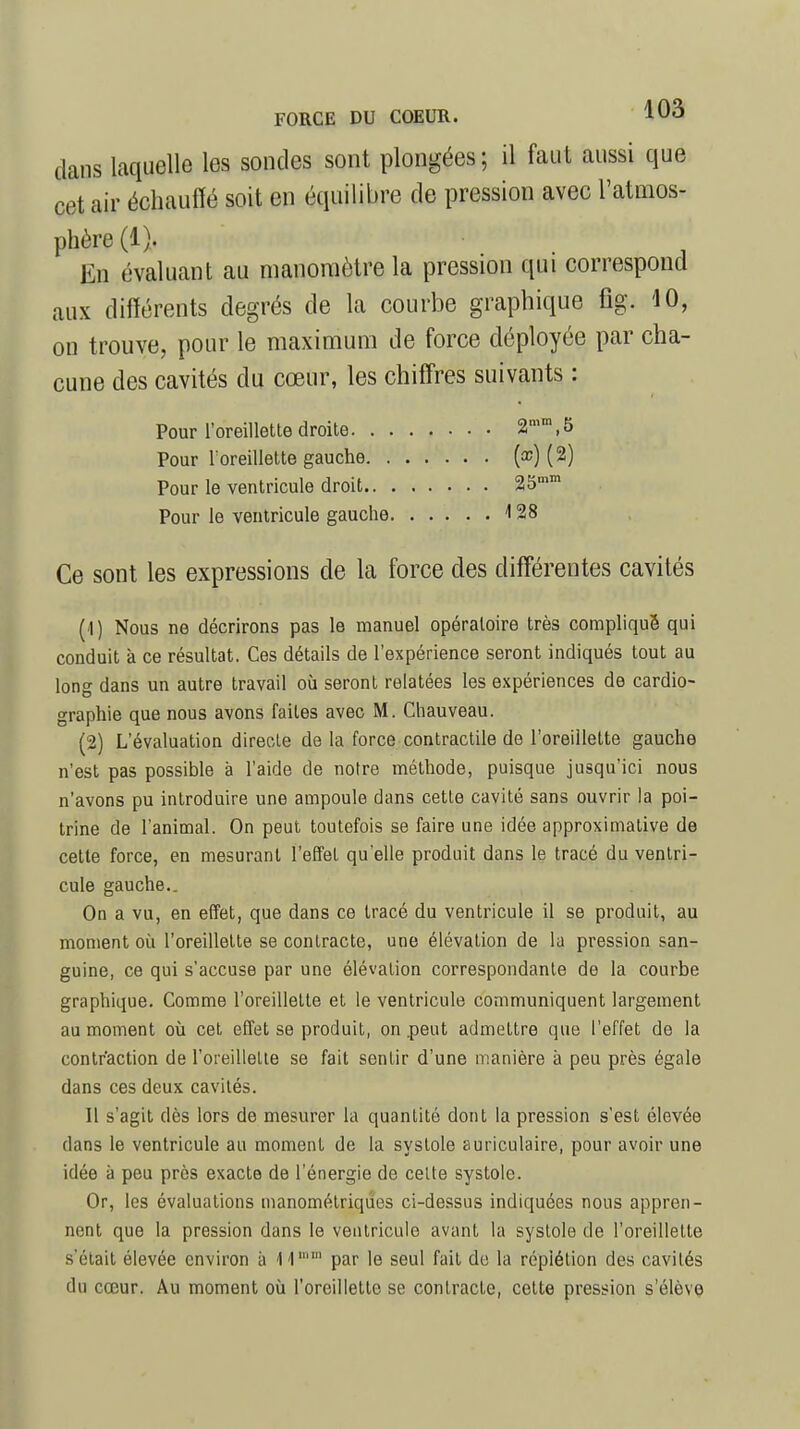 dans laquelle les sondes sont plongées; il faut aussi que cet air échauffé soit en équilibre de pression avec l'atmos- phère (1). En évaluant au manomètre la pression qui correspond aux différents degrés de la courbe graphique fig. 40, on trouve, pour le maximum de force déployée par cha- cune des cavités du cœur, les chiffres suivants : Pour l'oreillette droite 2mm,5 Pour l'oreillette gauche (œ) (2) Pour le ventricule droit 25mm Pour le ventricule gauche 4 28 Ce sont les expressions de la force des différentes cavités (1) Nous ne décrirons pas le manuel opératoire très compliqué qui conduit à ce résultat. Ces détails de l'expérience seront indiqués tout au long dans un autre travail où seront relatées les expériences de cardio- graphie que nous avons faites avec M. Chauveau. (2) L'évaluation directe de la force contractile de l'oreillette gauche n'est pas possible à l'aide de notre méthode, puisque jusqu'ici nous n'avons pu introduire une ampoule dans cette cavité sans ouvrir la poi- trine de l'animal. On peut toutefois se faire une idée approximative de cette force, en mesurant l'effet qu'elle produit dans le tracé du ventri- cule gauche.. On a vu, en effet, que dans ce tracé du ventricule il se produit, au moment où l'oreillette se contracte, une élévation de la pression san- guine, ce qui s'accuse par une élévation correspondante de la courbe graphique. Comme l'oreillette et le ventricule communiquent largement au moment où cet effet se produit, on .peut admettre que l'effet de la contraction de l'oreillette se fait sentir d'une manière à peu près égale dans ces deux cavités. Il s'agit dès lors de mesurer la quantité dont la pression s'est élevée dans le ventricule au moment de la systole auriculaire, pour avoir une idée à peu près exacte de l'énergie de celte systole. Or, les évaluations manométriques ci-dessus indiquées nous appren- nent que la pression dans le ventricule avant la systole de l'oreillette s'était élevée environ à 14mm par le seul fait de la répiélion des cavités du cœur. Au moment où l'oreillette se contracte, cette pression s'élève