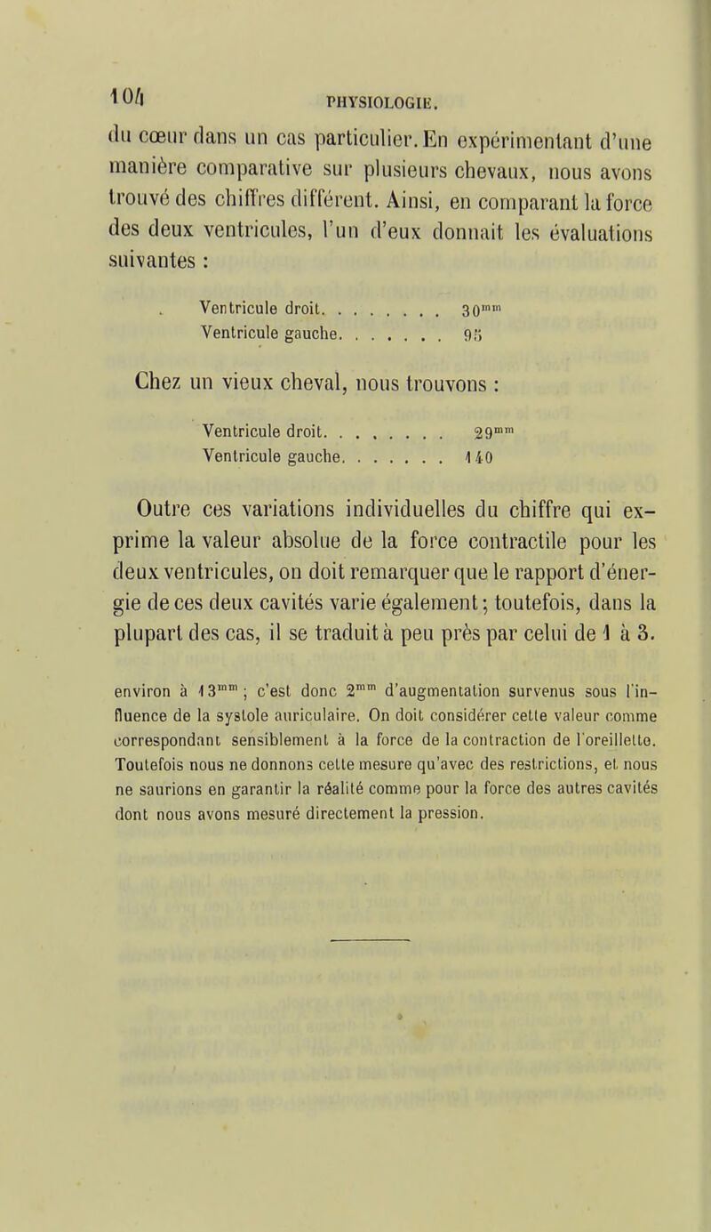 du cœur dans un cas particulier. En expérimentant d'une manière comparative sur plusieurs chevaux, nous avons trouvé des chiffres différent. Ainsi, en comparant la force des deux ventricules, l'un d'eux donnait les évaluations suivantes : Ventricule droit 30 Ventricule gauche 9;; Chez un vieux cheval, nous trouvons : Ventricule droit 29mm Ventricule gauche 140 Outre ces variations individuelles du chiffre qui ex- prime la valeur absolue de la force contractile pour les deux ventricules, on doit remarquer que le rapport d'éner- gie de ces deux cavités varie également; toutefois, dans la plupart des cas, il se traduit à peu près par celui de \ à 3. environ à 13lnm; c'est donc 2mm d'augmentation survenus sous l'in- fluence de la systole auriculaire. On doit considérer cette valeur comme correspondant sensiblement à la force de la contraction de l'oreillello. Toutefois nous ne donnons celte mesure qu'avec des restrictions, et nous ne saurions en garantir la réalité comme pour la force des autres cavités dont nous avons mesuré directement la pression.