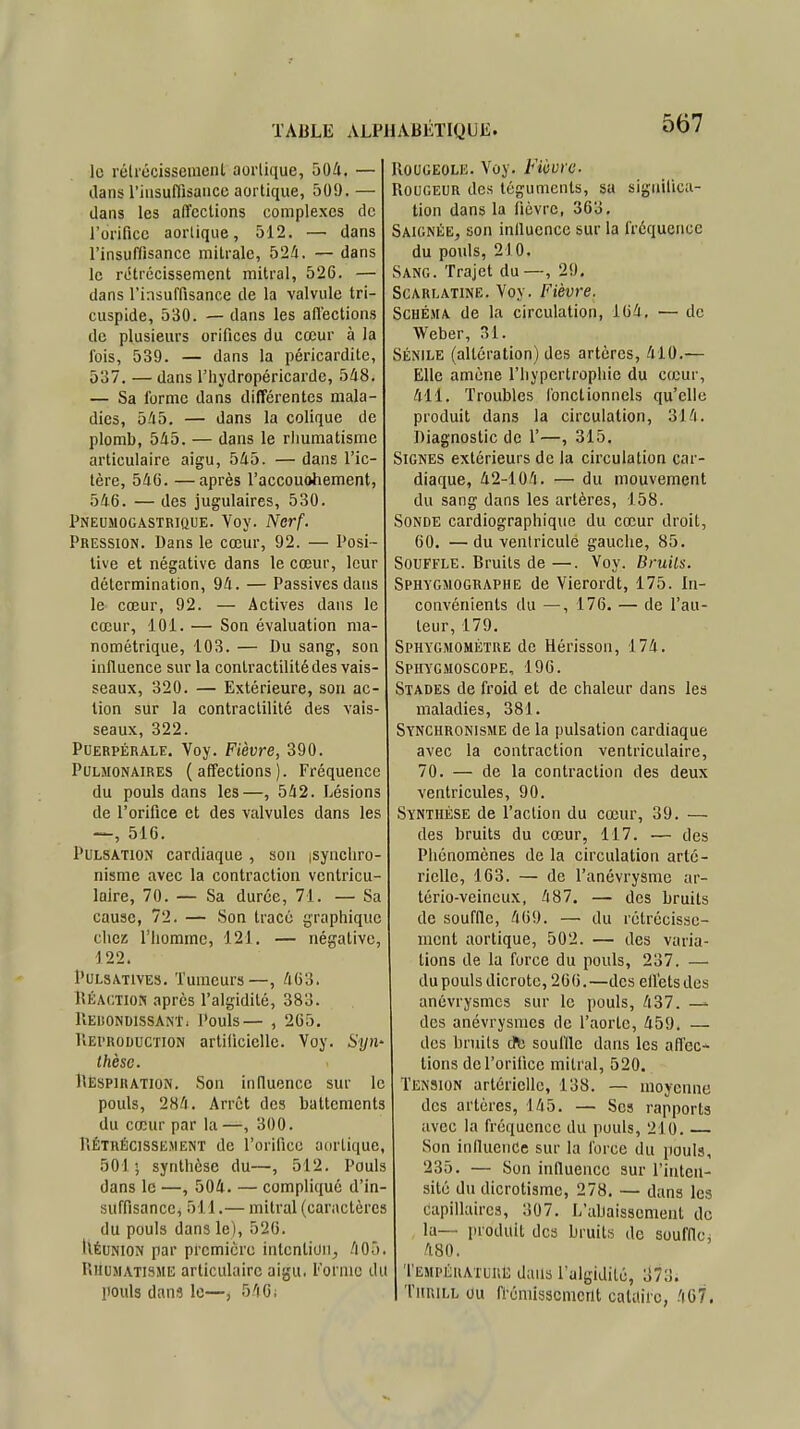 le rétrécissement aorlique, 504. — dans l'insuffisance aortique, 509. — dans les affections complexes de l'orifice aorlique, 512. — dans l'insuffisance mitralc, 524. — dans le rétrécissement mitral, 526. — dans l'insuffisance de la valvule tri- cuspide, 530. — dans les afl'ections de plusieurs orifices du cœur à la fois, 539. — dans la péricardite, 537. — dans l'hydropéricarde, 5/18. — Sa forme dans différentes mala- dies, 545. — dans la colique de plomb, 545. — dans le rhumatisme articulaire aigu, 545. — dans l'ic- tère, 54G. —après l'accouohement, 546. — des jugulaires, 530. Pneumogastrique. Voy. Nerf. Pression. Dans le cœur, 92. — Posi- tive et négative dans le cœur, leur détermination, 94. — Passives dans le cœur, 92. — Actives dans le cœur, 101. — Son évaluation ma- nométrique, 103. — Du sang, son influence sur la contractilité des vais- seaux, 320. — Extérieure, son ac- tion sur la contractilité des vais- seaux, 322. Puerpérale. Voy. Fièvre, 390. Pulmonaires (affections). Fréquence du pouls dans les—, 542. Lésions de l'orifice et des valvules dans les —, 516. Pulsation cardiaque , son isynchro- nisme avec la contraction ventrieu- laire, 70. — Sa durée, 71. — Sa cause, 72. — Son tracé graphique chez l'homme, 121. — négative, 122. Pulsatives. Tumeurs—, 463. Réaction après l'algidité, 383. llEliONDISSANT. Pouls— , 265. Reproduction artificielle. Voy. Syn- thèse. Respiration. Son influence sur le pouls, 284. Arrêt des battements du cœur par la—, 300. Rétrécissement de l'orifice aortique, 501- synthèse du—, 512. Pouls dans le —, 504. — compliqué d'in- suffisance, 511.— mitral (caractères du pouls dans le), 526. IlÉuNlON par première intention, 405. Rhumatisme articulaire aigu, l'orme du pouls dans le—, 540; Rougeole. Voy. Fièvre Rougeur des téguments, sa significa- tion dans la fièvre, 363. Saignée, son influence sur la fréquence du pouls, 210. Sang. Trajet du—, 29. Scarlatine. Voy. Fièvre. Schéma de la circulation, 164. — de Weber, 31. Sénile (altération) des artères, 410.— Elle amène l'hypertrophie du cœur, 411. Troubles fonctionnels qu'elle produit dans la circulation, 314. Diagnostic de 1'—, 315. Signes extérieurs de la circulation car- diaque, 42-104. — du mouvement du sang dans les artères, 158. Sonde cardiographique du cœur droit, 60. —du ventricule gauche, 85. Souffle. Bruits de —. Voy. Bruits. Sphygmographe de Vierordt, 175. In- convénients du —, 176. — de l'au- teur, 179. Sphygmométre de Hérisson, 174. Sphygmoscope, 196. Stades de froid et de chaleur dans les maladies, 381. Synchronisme de la pulsation cardiaque avec la contraction ventriculaire, 70. — de la contraction des deux ventricules, 90. Synthèse de l'action du cœur, 39. — des bruits du cœur, 117. — des Phénomènes de la circulation arté- rielle, 163. — de l'anévrysme ar- tério-veincux, 487. — des bruits de souffle, 469. — du rétrécisse- ment aortique, 502. — des varia- lions de la force du pouls, 237. — du pouls dicrotc, 266.—des effets des anévrysmes sur le pouls, 437. — des anévrysmes de l'aorte, 459. — des bruits cfb souille dans les affec- tions de l'orifice mitral, 520. Tension artérielle, 138. — moyenne des artères, 145. — Ses rapports avec la fréquence du pouls, 210. — Son influence sur la force du pouls, 235. — Son influence sur l'inten- sité du dicrotisme, 278. — dans les capillaires, 307. L'abaissement de la— produit des bruits de souffle, 480. Température dans l'algidité, 373. Thuill ou frémissement caUlirc, 467.